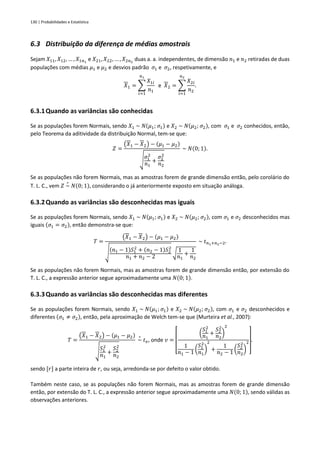 130 | Probabilidades e Estatística
6.3 Distribuição da diferença de médias amostrais
Sejam 𝑋11, 𝑋12, … , 𝑋1𝑛1
e 𝑋21, 𝑋22, … , 𝑋2𝑛2
duas a. a. independentes, de dimensão 𝑛1 e 𝑛2 retiradas de duas
populações com médias 𝜇1 e 𝜇2 e desvios padrão 𝜎1 e 𝜎2, respetivamente, e
𝑋1 = ∑
𝑋1𝑖
𝑛1
𝑛1
𝑖=1
e 𝑋2 = ∑
𝑋2𝑖
𝑛2
𝑛2
𝑖=1
.
6.3.1Quando as variâncias são conhecidas
Se as populações forem Normais, sendo 𝑋1 ~ 𝑁(𝜇1; 𝜎1) e 𝑋2 ~ 𝑁(𝜇2; 𝜎2), com 𝜎1 e 𝜎2 conhecidos, então,
pelo Teorema da aditividade da distribuição Normal, tem-se que:
𝑍 =
(𝑋1 − 𝑋2) − (𝜇1 − 𝜇2)
√
𝜎1
2
𝑛1
+
𝜎2
2
𝑛2
~ 𝑁(0; 1).
Se as populações não forem Normais, mas as amostras forem de grande dimensão então, pelo corolário do
T. L. C., vem 𝑍 ~
∘
𝑁(0; 1), considerando o já anteriormente exposto em situação análoga.
6.3.2Quando as variâncias são desconhecidas mas iguais
Se as populações forem Normais, sendo 𝑋1 ~ 𝑁(𝜇1; 𝜎1) e 𝑋2 ~ 𝑁(𝜇2; 𝜎2), com 𝜎1 e 𝜎2 desconhecidos mas
iguais (𝜎1 = 𝜎2), então demonstra-se que:
𝑇 =
(𝑋1 − 𝑋2) − (𝜇1 − 𝜇2)
√
(𝑛1 − 1)𝑆1
2
+ (𝑛2 − 1)𝑆2
2
𝑛1 + 𝑛2 − 2
√
1
𝑛1
+
1
𝑛2
~ 𝑡𝑛1+𝑛2−2.
Se as populações não forem Normais, mas as amostras forem de grande dimensão então, por extensão do
T. L. C., a expressão anterior segue aproximadamente uma 𝑁(0; 1).
6.3.3Quando as variâncias são desconhecidas mas diferentes
Se as populações forem Normais, sendo 𝑋1 ~ 𝑁(𝜇1; 𝜎1) e 𝑋2 ~ 𝑁(𝜇2; 𝜎2), com 𝜎1 e 𝜎2 desconhecidos e
diferentes (𝜎1 ≠ 𝜎2), então, pela aproximação de Welch tem-se que (Murteira et al., 2007):
𝑇 =
(𝑋1 − 𝑋2) − (𝜇1 − 𝜇2)
√
𝑆1
2
𝑛1
+
𝑆2
2
𝑛2
~
∘
𝑡𝑣, onde 𝑣 =
[
(
𝑆1
2
𝑛1
+
𝑆2
2
𝑛2
)
2
1
𝑛1 − 1 (
𝑆1
2
𝑛1
)
2
+
1
𝑛2 − 1 (
𝑆2
2
𝑛2
)
2
]
.
sendo [𝑟] a parte inteira de 𝑟, ou seja, arredonda-se por defeito o valor obtido.
Também neste caso, se as populações não forem Normais, mas as amostras forem de grande dimensão
então, por extensão do T. L. C., a expressão anterior segue aproximadamente uma 𝑁(0; 1), sendo válidas as
observações anteriores.
 