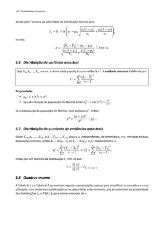 132 | Probabilidades e Estatística
donde pelo Teorema da aditividade da distribuição Normal vem:
𝑃1 − 𝑃2 ~
∘
𝑁 (𝑝1 − 𝑝2; √
𝑝1(1 − 𝑝1)
𝑛1
+
𝑝2(1 − 𝑝2)
𝑛2
),
ou seja,
𝑍 =
(𝑃1 − 𝑃2) − (𝑝1 − 𝑝2)
√
𝑝1(1 − 𝑝1)
𝑛1
+
𝑝2(1 − 𝑝2)
𝑛2
~
∘
𝑁(0; 1).
6.6 Distribuição da variância amostral
Seja 𝑋1, 𝑋2, … , 𝑋𝑛, uma a. a. duma dada população com variância 𝜎2
. A variância amostral é definida por:
𝑆2
= ∑
(𝑋𝑖 − 𝑋)
2
𝑛 − 1
𝑛
𝑖=1
.
Propriedades:
▪ 𝜇𝑆2 = 𝐸(𝑆2) = 𝜎2
.
▪ Se a distribuição da população for Normal então 𝜎𝑆2
2
= 𝑉𝑎𝑟(𝑆2) =
2𝜎4
𝑛−1
.
Se a distribuição da população for Normal, com variância 𝜎2
, então:
𝜒2
=
(𝑛 − 1)𝑆2
𝜎2
~ 𝜒𝑛−1
2
.
6.7 Distribuição do quociente de variâncias amostrais
Sejam 𝑋11, 𝑋12, … , 𝑋1𝑛1
e 𝑋21, 𝑋22, … , 𝑋2𝑛2
duas a. a. independentes, de dimensão 𝑛1 e 𝑛2 retiradas de duas
populações Normais, sendo 𝑋1 ~ 𝑁(𝜇1; 𝜎1) e 𝑋2 ~ 𝑁(𝜇2; 𝜎2), respetivamente, e
𝑆1
2
= ∑
(𝑋1𝑖 − 𝑋1)
2
𝑛1 − 1
𝑛1
𝑖=1
e 𝑆2
2
= ∑
(𝑋2𝑖 − 𝑋2)
2
𝑛2 − 1
𝑛2
𝑖=1
,
então, por um teorema da distribuição 𝐹, tem-se que:
𝐹 =
𝑆1
2
𝑆2
2
𝜎2
2
𝜎1
2 ~ 𝐹𝑛1−1; 𝑛2−1.
6.8 Quadros resumo
A Tabela 6.1 e a Tabela 6.2 apresentam algumas aproximações apenas para simplificar os conceitos e a sua
utilização, mas tendo em consideração as ressalvas feitas anteriormente, que se sustentam na proximidade
das distribuições 𝑡𝑛 e 𝑁(0; 1), para valores elevados de 𝑛.
 