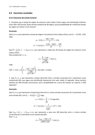 134 | Probabilidades e Estatística
6.9 Exercícios resolvidos
6.9.1Teorema do Limite Central
1. Considere que o tempo de viagem de autocarro entre Lisboa e Évora segue uma distribuição Uniforme
entre 100 a 120 minutos. Numa amostra aleatória de 30 viagens, qual a probabilidade de a média dos tempos
de viagem ser inferior a 112 minutos?
Resolução:
Seja 𝑋𝑖 a v.a. que representa o tempo da viagem 𝑖 de autocarro entre Lisboa e Évora, com 𝑋𝑖 ~ 𝑈(100; 120).
Logo,
𝜇 = 𝐸(𝑋𝑖) =
100 + 120
2
= 110;
𝜎2
= 𝑉𝑎𝑟(𝑋𝑖) =
(120 − 100)2
12
=
100
3
.
Seja 𝑋 =
1
30
(𝑋1 + ⋯ + 𝑋30) a v.a. que representa a média dos 30 tempos de viagem de autocarro entre
Lisboa e Évora.
Pelo corolário do T. L. C.,
𝑍 =
𝑋 − 110
√ 100
3 × 30
~
∘
𝑁(0; 1).
Logo,
𝑃(𝑋 < 112) ≈ P
(
𝑍 <
112 − 110
√ 100
3 × 30 )
= Φ(1,80) = 0,9641.
2. Seja 𝑋 a v. a. que representa o tempo decorrido entre a entrada consecutiva de 2 automóveis numa
autoestrada (AE), que segue uma distribuição Exponencial com valor médio 15 segundos. Numa amostra
aleatória de 100 entradas consecutivas, qual a probabilidade de a soma dos tempos ser superior a 1350
segundos?
Resolução:
Seja 𝑋𝑖 a v.a. que representa o tempo decorrido entre a 𝑖-ésima entrada consecutiva de 2 automóveis numa
auto-estrada (AE), com 𝑋𝑖 ~ 𝐸𝑥𝑝 (𝜆 =
1
15
). Logo,
𝜇 = 𝐸(𝑋𝑖) =
1
1
15
= 15 segundos,
𝜎2
= 𝑉𝑎𝑟(𝑋𝑖) =
1
(
1
15
)
2 = 152
= 225.
Seja 𝑆100 = 𝑋1 + ⋯ + 𝑋100 a v.a. que representa a soma dos 100 decorrido entre a 𝑖-ésima entrada
consecutiva de 2 automóveis numa autoestrada (AE).
Pelo T. L. C.,
𝑍 =
𝑆100 − 100 × 15
√100 × 225
~
∘
𝑁(0; 1).
 