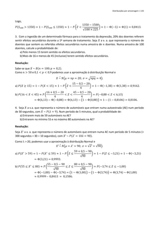 Distribuições por amostragem | 135
Logo,
𝑃(𝑆100 > 1350) = 1 − 𝑃(𝑆100 ≤ 1350) ≈ 1 − 𝑃 (𝑍 <
1350 − 1500
√100 × 225
) = 1 − Φ(−1) = Φ(1) = 0,8413.
3. Com a ingestão de um determinado fármaco para o tratamento da depressão, 20% dos doentes referem
sentir efeitos secundários durante a 1ª semana de tratamento. Seja 𝑋 a v. a. que representa o número de
doentes que sentem os referidos efeitos secundários numa amostra de 𝑛 doentes. Numa amostra de 100
doentes, calcule a probabilidade de:
a) Pelo menos 15 terem sentido os efeitos secundários.
b)Mais de 16 e menos de 45 (inclusive) terem sentido efeitos secundários.
Resolução:
Sabe-se que 𝑋 ~ 𝐵(𝑛 = 100; 𝑝 = 0,2).
Como 𝑛 > 50 e 0,1 < 𝑝 < 0,9 podemos usar a aproximação à distribuição Normal e
𝑋 ~
∘
𝑁(𝜇 = 𝑛𝑝 = 20; 𝜎 = √𝑛𝑝𝑞 = 4).
a) 𝑃(𝑋 ≥ 15) = 1 − 𝑃(𝑋 < 15) ≈ 1 − 𝑃 (𝑍 <
15 − 0,5 − 20
4
) = 1 − Φ(−1,38) = Φ(1,38) = 0,9162.
b) 𝑃(16 < 𝑋 < 45) ≈ 𝑃 (
16 + 0,5 − 20
4
< 𝑍 <
45 − 0,5 − 20
4
) = 𝑃(−0,88 < 𝑍 < 6,13)
= Φ(6,13) − Φ(−0,88) = Φ(6,13) − (1 − Φ(0,88)) ≈ 1 − (1 − 0,8106) = 0,8106.
4. Seja 𝑋 a v.a. que representa o número de automóveis que entram numa autoestrada (AE) num período
de 30 segundos, com 𝑋 ~ 𝑃(𝜆 = 9). Num período de 5 minutos, qual a probabilidade de:
a) Entrarem mais de 59 automóveis na AE?
b)Entrarem no mínimo 55 e no máximo 80 automóveis na AE?
Resolução:
Seja 𝑋’ a v. a. que representa o número de automóveis que entram numa AE num período de 5 minutos (=
300 segundos = 30  10 segundos), com 𝑋’ ~ 𝑃(𝜆′
= 10𝜆 = 90).
Como l > 20, podemos usar a aproximação à distribuição Normal e
𝑋′
~
∘
𝑁(𝜇 = 𝜆′
= 90; 𝜎 = √𝜆′ = √90).
a) 𝑃(𝑋′
> 59) = 1 − 𝑃(𝑋′
≤ 59) ≈ 1 − 𝑃 (𝑍 ≤
59 + 0,5 − 90
√90
) = 1 − 𝑃(𝑍 ≤ −3,21) = 1 − Φ(−3,21)
= Φ(3,21) = 0,9993.
b) 𝑃(55 ≤ 𝑋′
≤ 80) ≈ 𝑃 (
55 − 0,5 − 90
√90
≤ 𝑍 ≤
80 + 0,5 − 90
√90
) = 𝑃(−3,74 ≤ 𝑍 ≤ −1,00)
= Φ(−1,00) − Φ(−3,74) = (1 − Φ(1,00)) − (1 − Φ(3,74)) = Φ(3,74) − Φ(1,00)
≈ 0,9999 – 0,8413 = 0,1586.
 