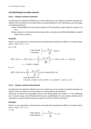 136 | Probabilidades e Estatística
6.9.2Distribuição da média amostral
6.9.2.1 Quando a variância é conhecida
Um fabricante de automóveis defende que o novo modelo que vai ser lançado no próximo mês gasta em
média 9,7 litros aos 100 km, em circuito urbano, com desvio padrão de 1 litro. Admita que o consumo segue
uma distribuição Normal.
a) Qual a probabilidade de numa amostra aleatória de 20 automóveis o gasto médio ser superior a 10
litros.
b)Qual a deverá ser a dimensão da amostra para obter, com pelo menos 90% probabilidade, um gasto
médio inferior a 10 litros.
Resolução:
Seja 𝑋 a v.a. que representa o número de litros consumidos pelo automóvel aos 100 km, em circuito urbano,
com 𝑋 ~ 𝑁(𝜇 = 9,7; 𝜎 = 1).
a) 𝑛 = 20.
𝑋 dist. Normal
𝜎 conhecido
⇒ 𝑍 =
𝑋 − 𝜇
𝜎
√𝑛
~ 𝑁(0; 1).
𝑃(𝑋 > 10) = 1 − 𝑃(𝑋 ≤ 10) = 1 − 𝑃 (𝑍 ≤
10 − 9,7
1
√20
) = 1 − 𝑃(𝑍 ≤ 1,34) = 1 − Φ(1,34)
= 1 − 0,9099 = 0,0901.
b) 𝑛 =?
𝑃(𝑋 < 10) ≥ 0,9 ⇔ 𝑃 (𝑍 <
10 − 9,7
1
√𝑛
) ≥ 0,9 ⇔ Φ(0,3√𝑛) ≥ 0,9
como Φ(1,282) = 0,9
⇔ 0,3√𝑛 ≥ 1,282 ⇔ √𝑛 ≥ 4,2733 ⇒ 𝑛 ≥ 4,27332
= 18,3 ⇒ 𝑛 ≥ 19.
6.9.2.2 Quando a variância é desconhecida
Um fabricante de automóveis defende que o novo modelo que vai ser lançado no próximo mês gasta em
média 9,7 litros aos 100 km, em circuito urbano, e o desvio padrão é desconhecido.
Através de um esquema de amostragem estimou-se tal desvio padrão como sendo 𝑠 = 1 litro. Admitindo
que o consumo segue uma distribuição Normal, qual a probabilidade de, numa amostra aleatória de 20
automóveis, o consumo médio amostral ser superior a 10 litros? E inferior a 8,9 litros?
Resolução:
Seja 𝑋 a v.a. que representa o número de litros consumidos pelo automóvel aos 100 km, em circuito urbano,
com 𝑋 ~ 𝑁(𝜇 = 9,7; 𝜎 =? ).
𝑛 = 20.
𝑋 dist. Normal
𝜎 desconhecido
⇒ 𝑇 =
𝑋 − 𝜇
𝑆
√𝑛
~ 𝑡𝑛−1=19.
 