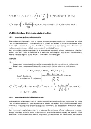 Distribuições por amostragem | 137
𝑃(𝑋 > 10) = 1 − 𝑃(𝑋 ≤ 10) = 1 − 𝑃 (𝑇 ≤
10 − 9,7
1
√20
) = 1 − 𝑃(𝑇 ≤ 1,342) ≈ 1 − 0,9 = 0,1.
𝑃(𝑋 < 8,9) = 𝑃 (𝑇 <
8,9 − 9,7
1
√20
) = 𝑃(𝑇 < −3,578) = 1 − 𝑃(𝑇 < 3,578) ≈ 1 − 0,999 = 0,001.
6.9.3Distribuição da diferença de médias amostrais
6.9.3.1 Quando as variâncias são conhecidas
Uma dada empresa farmacêutica lançou no mercado um novo medicamento, para dormir, que tem estado
a ser utilizado nos hospitais. Constatou-se que os doentes não sujeitos a este medicamento em média
dormiam 7,5 horas, com desvio padrão de 1,4 horas, ao passo que os doentes aos quais se administrou este
medicamento dormiam em média 8 horas com desvio padrão de 2 horas.
Num determinado hospital observaram-se 31 doentes não sujeitos ao referido medicamento e 61 sob a
referida medicação. Qual a probabilidade de os doentes do primeiro grupo observado dormirem em média
mais do que os do segundo grupo? Assuma a normalidade das distribuições.
Resolução:
Sejam:
▪ 𝑋1 a v.a. que representa o número de horas de sono dos doentes não sujeitos ao medicamento,
▪ 𝑋2 a v.a. que representa o número de horas de sono dos doentes sujeitos ao medicamento,
com
𝑋1 ~ 𝑁(𝜇1 = 7,5; 𝜎1 = 1,4) e 𝑋2 ~ 𝑁(𝜇2 = 8; 𝜎2 = 2).
𝑋1 e 𝑋2 dist. Normal
𝜎1 (= 1,4) e 𝜎2 (= 2) conhecidos
⇒ 𝑍 =
(𝑋1 − 𝑋2) − (𝜇1 − 𝜇2)
√
𝜎1
2
𝑛1
+
𝜎2
2
𝑛2
~ 𝑁(0; 1).
𝑃(𝑋1 > 𝑋2) = 𝑃(𝑋1 − 𝑋2 > 0) = 1 − 𝑃(𝑋1 − 𝑋2 ≤ 0) = 1 − 𝑃
(
𝑍 ≤
0 − (7,5 − 8)
√1, 42
31 +
22
61 )
= 1 − Φ(1,39)
= 1 − 0,9177 = 0,0823.
6.9.3.2 Quando as variâncias são desconhecidas
Uma dada empresa farmacêutica lançou no mercado um novo medicamento, para dormir, que tem estado
a ser utilizado nos hospitais. Constatou-se que os doentes não sujeitos a este medicamento em média
dormiam 7,5 horas, enquanto os doentes aos quais se administrou este medicamento dormiam em média 8
horas.
Num determinado hospital observaram-se 𝑛1 doentes não sujeitos ao referido medicamento e 𝑛2 sob a
referida medicação tendo-se obtido, respetivamente, os seguintes desvios-padrão: 1,4 horas e 2 horas.
Determine a probabilidade de os doentes do primeiro grupo dormirem em média menos do que os do
 