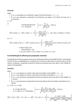 Distribuições por amostragem | 139
Resolução:
Sejam:
▪ 𝑋𝑖 a v. a. que designa se o contribuinte 𝑖 paga o IUC dentro do prazo, 𝑖 = 1, … , 𝑛,
▪ 𝑃 a v.a. que representa a proporção de contribuintes que pagam o IUC dentro do prazo, em 𝑛
contribuintes.
𝑝 = 0,7.
a)
𝑃(𝑃 ≥ 0,65) = 1 − 𝑃(𝑃 < 0,65) = 1 − 𝑃
(
𝑍 <
0,65 − 0,7
√0,7 × 0,3
35 )
= 1 − Φ(−0,65) = Φ(0,65) = 0,7422.
b) 𝑛 =?
𝑃(𝑃 ≥ 0,65) ≥ 0,8 ⇔ 1 − 𝑃(𝑃 < 0,65) ≥ 0,8 ⇔ 𝑃
(
𝑍 <
0,65 − 0,7
√0,7 × 0,3
𝑛 )
≤ 0,2 ⇔ Φ(−0,11√𝑛) ≤ 0,2
⇔ Φ(0,11√𝑛) ≥ 0,8
Como Φ(0,84) ≈ 0,8
⇔ 0,11√𝑛 ≥ 0,84 ⇔ √𝑛 ≥ 7,6364 ⟹ 𝑛 ≥ 58,3 ⟹ 𝑛 ≥ 59.
6.9.5Distribuição da diferença de proporções amostrais
A proporção de clientes que optaram pela marca de telemóveis Noko na loja TeleMN foi 0,35 e na loja Optcel
foi 0,29. Calcule a probabilidade de, recolhendo uma amostra de 200 clientes na primeira loja e de 150
clientes na segunda, a proporção amostral de clientes que optaram pela marca Noko na loja TeleMN ser
superior à da loja Optcel.
Resolução:
Sejam:
▪ 𝑋1𝑖 a v. a. que designa se o cliente 𝑖 optou pela marca Noko na loja TeleMN, 𝑖 = 1, … , 𝑛1.
▪ 𝑋2𝑖 a v. a. que designa se o cliente 𝑖 optou pela marca Noko na loja Optcel, , 𝑖 = 1, … , 𝑛2.
▪ 𝑃1 a v. a. que representa a proporção de clientes que optaram pela marca Noko na loja TeleMN, em
𝑛1 clientes
▪ 𝑃2 a v. a. que representa a proporção de clientes que optaram pela marca Noko na loja Optcel, em 𝑛2
clientes.
𝑝1 = 0,35 e 𝑝2 = 0,29.
𝑋1 e 𝑋2 dist. Bernoulli
𝑛1 (= 200) e 𝑛2 (= 150) grandes
⟹ 𝑍 =
(𝑃1 − 𝑃2) − (𝑝1 − 𝑝2)
√
𝑝1(1 − 𝑝1)
𝑛1
+
𝑝2(1 − 𝑝2)
𝑛2
~
∘
𝑁(0; 1).
𝑃(𝑃1 > 𝑃2) = 𝑃(𝑃1 − 𝑃2 > 0) = 1 − 𝑃(𝑃1 − 𝑃2 ≤ 0) = 1 − 𝑃
(
𝑍 ≤
0 − (0,35 − 0,29)
√0,35(1 − 0,35)
200 +
0,29(1 − 0,29)
150 )
𝑋 distribuição Bernoulli
𝑛 (= 35) grande
⟹ 𝑍 =
𝑃 − 𝑝
√𝑝(1 − 𝑝)
𝑛
~
∘
𝑁(0; 1).
 