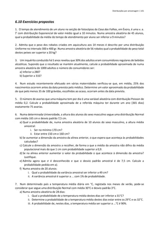 Distribuições por amostragem | 141
6.10 Exercícios propostos
1. O tempo de atendimento de um aluno na secção de fotocópias da Casa das Folhas, em Évora, é uma v. a.
𝑇 com distribuição Exponencial de valor médio igual a 10 minutos. Numa amostra aleatória de 45 alunos,
qual a probabilidade da média do tempo de atendimento por aluno ser inferior a 9 minutos?
2. Admita que o peso dos robalos criados em aquicultura aos 14 meses é descrito por uma distribuição
Uniforme no intervalo 300 e 400 gr. Numa amostra aleatória de 56 robalos qual a probabilidade do peso total
destes peixes ser superior a 20 kg?
3. Um inquérito conduzido há 5 anos revelou que 30% dos adultos eram consumidores regulares de bebidas
alcoólicas. Supondo que o resultado se mantém atualmente, calcule a probabilidade aproximada de numa
amostra aleatória de 1000 adultos o número de consumidores ser:
a) Inferior a 280?
b) Superior a 316?
4. Num estudo recentemente efetuado em várias maternidades verificou-se que, em média, 25% dos
nascimentos ocorrem antes da data prevista pelo médico. Determine um valor aproximado da probabilidade
de que pelo menos 35 de 100 grávidas, escolhidas ao acaso, ocorram antes da data prevista.
5. O número de avarias que uma máquina tem por dia é uma variável aleatória com distribuição Poisson de
média 0,2. Calcule a probabilidade aproximada de a referida máquina ter durante um ano (365 dias)
exatamente 75 avarias.
6. Numa determinada Universidade, a altura dos alunos do sexo masculino segue uma distribuição Normal
com média 165 cm e desvio padrão 7,5 cm.
a) Qual a probabilidade de, numa amostra aleatória de 10 alunos do sexo masculino, a altura média
amostral:
i. Ser no mínimo 170 cm?
ii. Estar entre 150 cm e 160 cm?
b) Se aumentar a dimensão da amostra da alínea anterior, o que espera que aconteça às probabilidades
calculadas?
c) Calcule a dimensão da amostra a recolher, de forma a que a média da amostra não difira da média
populacional mais do que 1 cm com probabilidade superior a 0,9.
d) Se na alínea anterior aumentar o valor da probabilidade o que acontece à dimensão da amostra?
Justifique.
e) Admita agora que 𝜎 é desconhecido e que o desvio padrão amostral é de 7,5 cm. Calcule a
probabilidade pedida em a).
f) Numa amostra de 20 alunos:
i. Qual a probabilidade da variância amostral ser inferior a 49 cm?
ii. A variância amostral é superior a ... com 1% de probabilidade.
7. Num determinado país a temperatura média diária em °C, registada nos meses de verão, pode-se
considerar que segue uma distribuição Normal com média 30°C e desvio padrão 3°C.
a) Numa amostra aleatória de 28 dias:
i. Qual a probabilidade de a temperatura média destes dias ser inferior a 31°C?
ii. Determine a probabilidade de a temperatura média destes dias estar entre os 29°C e os 32°C.
iii. A probabilidade de, nestes dias, a temperatura média ser superior a ...°C é 90%.
 