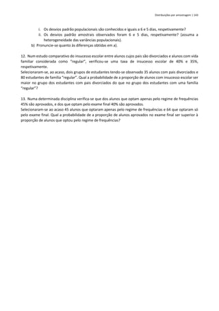 Distribuições por amostragem | 143
i. Os desvios padrão populacionais são conhecidos e iguais a 6 e 5 dias, respetivamente?
ii. Os desvios padrão amostrais observados foram 6 e 5 dias, respetivamente? (assuma a
heterogeneidade das variâncias populacionais).
b) Pronuncie-se quanto às diferenças obtidas em a).
12. Num estudo comparativo do insucesso escolar entre alunos cujos pais são divorciados e alunos com vida
familiar considerada como “regular”, verificou-se uma taxa de insucesso escolar de 40% e 35%,
respetivamente.
Selecionaram-se, ao acaso, dois grupos de estudantes tendo-se observado 35 alunos com pais divorciados e
80 estudantes de família “regular”. Qual a probabilidade de a proporção de alunos com insucesso escolar ser
maior no grupo dos estudantes com pais divorciados do que no grupo dos estudantes com uma família
“regular”?
13. Numa determinada disciplina verifica-se que dos alunos que optam apenas pelo regime de frequências
45% são aprovados, e dos que optam pelo exame final 40% são aprovados.
Selecionaram-se ao acaso 45 alunos que optaram apenas pelo regime de frequências e 64 que optaram só
pelo exame final. Qual a probabilidade de a proporção de alunos aprovados no exame final ser superior à
proporção de alunos que optou pelo regime de frequências?
 