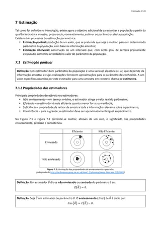 Estimação | 145
7 Estimação
Tal como foi definido na introdução, existe agora o objetivo adicional de caracterizar a população a partir da
qual foi retirada a amostra, procurando, nomeadamente, estimar os parâmetros desta população.
Existem dois processos de estimação paramétrica:
▪ Estimação pontual: produção de um valor, que se pretende que seja o melhor, para um determinado
parâmetro da população, com base na informação amostral;
▪ Estimação intervalar: construção de um intervalo que, com certo grau de certeza previamente
estipulado, contenha o verdadeiro valor do parâmetro da população.
7.1 Estimação pontual
Definição: Um estimador dum parâmetro da população é uma variável aleatória (v. a.) que depende da
informação amostral e cujas realizações fornecem aproximações para o parâmetro desconhecido. A um
valor específico assumido por este estimador para uma amostra em concreto chama-se estimativa.
7.1.1Propriedades dos estimadores
Principais propriedades desejáveis nos estimadores:
▪ Não enviesamento – em termos médios, o estimador atinge o valor real do parâmetro;
▪ Eficiência – o estimador é mais eficiente quanto menor for a sua variância;
▪ Suficiência – propriedade de retirar da amostra toda a informação relevante sobre o parâmetro;
▪ Consistência – para 𝑛 grande, o estimador deve ser aproximadamente igual ao parâmetro.
Na Figura 7.1 e Figura 7.2 pretende-se ilustrar, através de um alvo, o significado das propriedades
enviesamento, precisão e consistência.
Eficiente Não Eficiente
Enviesado
Não enviesado
Figura 7.1: Ilustração das propriedades de enviesamento e precisão.
(Adaptado de http://techniques.geog.ox.ac.uk/mod_2/glossary/samp.html em 2/5/2005)
Definição: Um estimador 𝜃
̂ diz-se não enviesado ou centrado do parâmetro 𝜃 se:
𝐸(𝜃
̂) = 𝜃.
Definição: Seja 𝜃
̂ um estimador do parâmetro 𝜃. O enviesamento (𝐸𝑛𝑣) de 𝜃
̂ é dado por:
𝐸𝑛𝑣(𝜃
̂) = 𝐸(𝜃
̂) − 𝜃.
 
