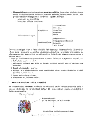 Introdução | 3
▪ Não probabilísticos também designados por amostragem dirigida: não permitem definir com rigor ou
calcular as probabilidades de inclusão dos diferentes elementos da população na amostra. Estes
processos são de um modo geral mais económicos e expeditos. Exemplos:
▫ Amostragem por conveniência;
▫ Amostragem subjetiva, entre outras.
Técnicas de amostragem
Probabilísticas
Aleatória Simples
Sistemática
Estratificada
Por grupos
Outras
Não probabilísticas
Por conveniência
Por julgamento (intencional)
Por quotas
“Bola de neve”
Através da amostragem podem-se retirar conclusões sobre a população a partir da amostra. É essencial que
a forma como a amostra irá ser recolhida seja corretamente definida e organizada. A forma como são
colocadas as questões podem originar que a informação recolhida não seja relevante para o estudo que se
pretende realizar.
As etapas que compreendem a seleção da amostra, de forma a garantir que os objetivos são atingidos, são:
1. Definição dos objetivos do estudo.
2. Definição da população alvo: grupo de todos os indivíduos sobre os quais se pretendem tirar
conclusões.
3. Decisão sobre os dados a observar.
4. Escolher a técnica de amostragem a utilizar para recolher a amostra e o método de recolha de dados
(questionário, entrevista, …).
5. Calcular a dimensão da amostra.
6. Amostrar, ou seja, recolher a amostra.
1.1.3Unidade estatística e dados estatísticos
Um conceito base da estatística é a definição dos indivíduos a estudar (unidades estatísticas) e que se
pretende estudar sobre eles (características). Na Figura 1.3 é apresentado um esquema com o objetivo de
clarificar estes conceitos.
Figura 1.3: Distinção entre unidade e característica.
Unidade estatística
(ex.: ser vivo, objeto, um facto qualquer)
Características qualitativas ou quantitativas
Objeto de observação
 