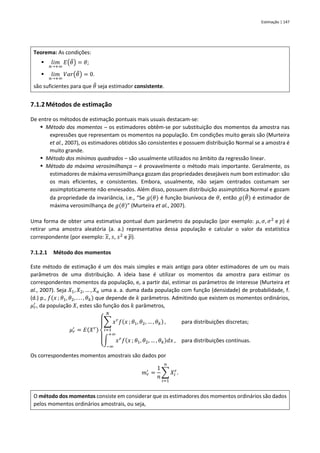 Estimação | 147
Teorema: As condições:
▪ 𝑙𝑖𝑚
𝑛→+∞
𝐸(𝜃
̂) = 𝜃;
▪ 𝑙𝑖𝑚
𝑛→+∞
𝑉𝑎𝑟(𝜃
̂) = 0.
são suficientes para que 𝜃
̂ seja estimador consistente.
7.1.2Métodos de estimação
De entre os métodos de estimação pontuais mais usuais destacam-se:
▪ Método dos momentos – os estimadores obtêm-se por substituição dos momentos da amostra nas
expressões que representam os momentos na população. Em condições muito gerais são (Murteira
et al., 2007), os estimadores obtidos são consistentes e possuem distribuição Normal se a amostra é
muito grande.
▪ Método dos mínimos quadrados – são usualmente utilizados no âmbito da regressão linear.
▪ Método da máxima verosimilhança – é provavelmente o método mais importante. Geralmente, os
estimadores de máxima verosimilhança gozam das propriedades desejáveis num bom estimador: são
os mais eficientes, e consistentes. Embora, usualmente, não sejam centrados costumam ser
assimptoticamente não enviesados. Além disso, possuem distribuição assimptótica Normal e gozam
da propriedade da invariância, i.e., “Se 𝑔(𝜃) é função biunívoca de 𝜃, então 𝑔(𝜃
̂) é estimador de
máxima verosimilhança de 𝑔(𝜃)” (Murteira et al., 2007).
Uma forma de obter uma estimativa pontual dum parâmetro da população (por exemplo: 𝜇, 𝜎, 𝜎2
e 𝑝) é
retirar uma amostra aleatória (a. a.) representativa dessa população e calcular o valor da estatística
correspondente (por exemplo: 𝑥, 𝑠, 𝑠2
e 𝑝).
7.1.2.1 Método dos momentos
Este método de estimação é um dos mais simples e mais antigo para obter estimadores de um ou mais
parâmetros de uma distribuição. A ideia base é utilizar os momentos da amostra para estimar os
correspondentes momentos da população, e, a partir daí, estimar os parâmetros de interesse (Murteira et
al., 2007). Seja 𝑋1, 𝑋2, … , 𝑋𝑛 uma a. a. duma dada população com função (densidade) de probabilidade, f.
(d.) p., 𝑓(𝑥 ; 𝜃1, 𝜃2, . . . , 𝜃𝑘) que depende de 𝑘 parâmetros. Admitindo que existem os momentos ordinários,
𝜇𝑟
′
, da população 𝑋, estes são função dos 𝑘 parâmetros,
𝜇𝑟
′
= 𝐸(𝑋𝑟)
{
∑ 𝑥𝑟
𝑓(𝑥 ; 𝜃1, 𝜃2, … , 𝜃𝑘)
𝑁
𝑖=1
, para distribuições discretas;
∫ 𝑥𝑟
𝑓(𝑥 ; 𝜃1, 𝜃2, … , 𝜃𝑘)𝑑𝑥
+∞
−∞
, para distribuições contínuas.
Os correspondentes momentos amostrais são dados por
𝑚𝑟
′
=
1
𝑛
∑ 𝑋𝑖
𝑟
𝑛
𝑖=1
.
O método dos momentos consiste em considerar que os estimadores dos momentos ordinários são dados
pelos momentos ordinários amostrais, ou seja,
 