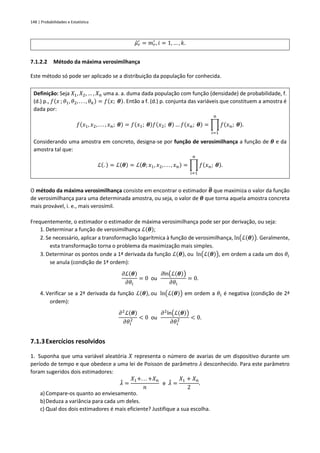 148 | Probabilidades e Estatística
𝜇̂𝑟
′
= 𝑚𝑟
′
, 𝑖 = 1, … , 𝑘.
7.1.2.2 Método da máxima verosimilhança
Este método só pode ser aplicado se a distribuição da população for conhecida.
Definição: Seja 𝑋1, 𝑋2, … , 𝑋𝑛 uma a. a. duma dada população com função (densidade) de probabilidade, f.
(d.) p., 𝑓(𝑥 ; 𝜃1, 𝜃2, . . . , 𝜃𝑘) = 𝑓(𝑥; 𝜽). Então a f. (d.) p. conjunta das variáveis que constituem a amostra é
dada por:
𝑓(𝑥1, 𝑥2, . . . , 𝑥𝑛; 𝜽) = 𝑓(𝑥1; 𝜽)𝑓(𝑥2; 𝜽) … 𝑓(𝑥𝑛; 𝜽) = ∏ 𝑓(𝑥𝑛; 𝜽).
𝑛
𝑖=1
Considerando uma amostra em concreto, designa-se por função de verosimilhança a função de 𝜽 e da
amostra tal que:
ℒ(. ) = ℒ(𝜽) = ℒ(𝜽; 𝑥1, 𝑥2, . . . , 𝑥𝑛) = ∏ 𝑓(𝑥𝑛; 𝜽).
𝑛
𝑖=1
O método da máxima verosimilhança consiste em encontrar o estimador 𝜽
̂ que maximiza o valor da função
de verosimilhança para uma determinada amostra, ou seja, o valor de 𝜽 que torna aquela amostra concreta
mais provável, i. e., mais verosímil.
Frequentemente, o estimador o estimador de máxima verosimilhança pode ser por derivação, ou seja:
1. Determinar a função de verosimilhança ℒ(𝜽);
2. Se necessário, aplicar a transformação logarítmica à função de verosimilhança, ln(ℒ(𝜽)). Geralmente,
esta transformação torna o problema da maximização mais simples.
3. Determinar os pontos onde a 1ª derivada da função ℒ(𝜽), ou ln(ℒ(𝜽)), em ordem a cada um dos 𝜃𝑖
se anula (condição de 1ª ordem):
𝜕ℒ(𝜽)
𝜕𝜃𝑖
= 0 ou
𝜕ln(ℒ(𝜽))
𝜕𝜃𝑖
= 0.
4. Verificar se a 2ª derivada da função ℒ(𝜽), ou ln(ℒ(𝜽)) em ordem a 𝜃𝑖 é negativa (condição de 2ª
ordem):
𝜕2
ℒ(𝜽)
𝜕𝜃𝑖
2 < 0 ou
𝜕2
ln(ℒ(𝜽))
𝜕𝜃𝑖
2 < 0.
7.1.3Exercícios resolvidos
1. Suponha que uma variável aleatória 𝑋 representa o número de avarias de um dispositivo durante um
período de tempo e que obedece a uma lei de Poisson de parâmetro 𝜆 desconhecido. Para este parâmetro
foram sugeridos dois estimadores:
𝜆
̂ =
𝑋1+. . . +𝑋𝑛
𝑛
e 𝜆
̃ =
𝑋1 + 𝑋𝑛
2
.
a) Compare-os quanto ao enviesamento.
b)Deduza a variância para cada um deles.
c) Qual dos dois estimadores é mais eficiente? Justifique a sua escolha.
 