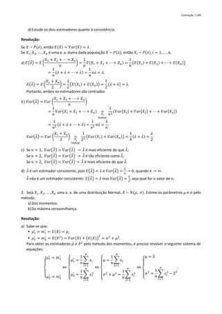 Estimação | 149
d)Estude os dois estimadores quanto à consistência.
Resolução:
Se 𝑋 ~ 𝑃(𝜆), então 𝐸(𝑋) = 𝑉𝑎𝑟(𝑋) = 𝜆.
Se 𝑋1, 𝑋2, … , 𝑋𝑛 é uma a. a. duma dada população 𝑋 ~ 𝑃(𝜆), então 𝑋𝑖 ~ 𝑃(𝜆), 𝑖 = 1, … , 𝑛.
a) 𝐸(𝜆
̂) = 𝐸 (
𝑋1 + 𝑋2 + ⋯ + 𝑋𝑛
𝑛
) =
1
𝑛
𝐸(𝑋1 + 𝑋2 + ⋯ + 𝑋𝑛) =
1
𝑛
(𝐸(𝑋1) + 𝐸(𝑋2) + ⋯ + 𝐸(𝑋𝑛))
=
1
𝑛
(𝜆 + 𝜆 + ⋯ + 𝜆) =
1
𝑛
𝑛𝜆 = 𝜆.
𝐸(𝜆
̃) = 𝐸 (
𝑋1 + 𝑋𝑛
2
) =
1
2
(𝐸(𝑋1) + 𝐸(𝑋𝑛)) =
1
2
(𝜆 + 𝜆) = 𝜆.
Portanto, ambos os estimadores são centrados.
𝑏) 𝑉𝑎𝑟(𝜆
̂) = 𝑉𝑎𝑟 (
𝑋1 + 𝑋2 + ⋯ + 𝑋𝑛
𝑛
)
=
1
𝑛
𝑉𝑎𝑟(𝑋1 + 𝑋2 + ⋯ + 𝑋𝑛) =
𝑋𝑖
𝑖𝑛𝑑𝑒𝑝.
1
𝑛2
(𝑉𝑎𝑟[𝑋1] + 𝑉𝑎𝑟[𝑋2] + ⋯ + 𝑉𝑎𝑟[𝑋𝑛])
=
1
𝑛2
(𝜆 + 𝜆 + ⋯ + 𝜆) =
1
𝑛2
𝑛𝜆 =
𝜆
𝑛
.
𝑉𝑎𝑟(𝜆
̃) = 𝑉𝑎𝑟 (
𝑋1 + 𝑋𝑛
2
) =
𝑋𝑖
𝑖𝑛𝑑𝑒𝑝.
1
22 (𝑉𝑎𝑟(𝑋1) + 𝑉𝑎𝑟(𝑋𝑛)) =
1
4
(𝜆 + 𝜆) =
𝜆
2
.
c) Se 𝑛 = 1, 𝑉𝑎𝑟(𝜆
̂) > 𝑉𝑎𝑟(𝜆
̃) → 𝜆
̃ é mais eficiente do que 𝜆
̂;
Se 𝑛 = 2, 𝑉𝑎𝑟(𝜆
̂) = 𝑉𝑎𝑟(𝜆
̃) → 𝜆
̂ é tão eficiente como 𝜆
̃;
Se 𝑛 > 2, 𝑉𝑎𝑟(𝜆
̂) < 𝑉𝑎𝑟(𝜆
̃) → 𝜆
̃ é mais eficiente do que 𝜆
̂.
d) 𝜆
̂ é um estimador consistente, pois 𝐸(𝜆
̂) = 𝜆 e 𝑉𝑎𝑟(𝜆
̂) =
𝜆
𝑛
→ 0, quando 𝑛 → ∞.
𝜆
̃ não é um estimador consistente: 𝐸(𝜆
̃) = 𝜆 mas 𝑉𝑎𝑟(𝜆
̃) =
𝜆
2
, seja qual for o valor de 𝑛.
2. Seja 𝑋1, 𝑋2, … , 𝑋𝑛 uma a. a. de uma distribuição Normal, 𝑋 ~ 𝑁(𝜇; 𝜎). Estime os parâmetros 𝜇 e 𝜎 pelo
método:
a) Dos momentos.
b)Da máxima verosimilhança.
Resolução:
a) Sabe-se que:
▪ 𝜇1
′
= 𝑚1
′
= 𝐸(𝑋) = 𝜇;
▪ 𝜇2
′
= 𝑚2
′
= 𝐸(𝑋2) = 𝑉𝑎𝑟(𝑋) + (𝐸(𝑋))
2
= 𝜎2
+ 𝜇2
.
Para obter os estimadores 𝜇̂ e 𝜎
̂2
pelo método dos momentos, é preciso resolver o seguinte sistema de
equações:
{
𝜇1
′
= 𝑚1
′
𝜇2
′
= 𝑚2
′
⇔
{
𝜇1
′
=
1
𝑛
∑ 𝑥𝑖
𝑛
𝑖=1
𝜇2
′
=
1
𝑛
∑ 𝑥𝑖
2
𝑛
𝑖=1
⇔
{
𝜇 =
1
𝑛
∑ 𝑥𝑖
𝑛
𝑖=1
𝜎2
+ 𝜇2
=
1
𝑛
∑ 𝑥𝑖
2
𝑛
𝑖=1
⇔
{
𝜇 = 𝑥
𝜎2
=
1
𝑛
∑ 𝑥𝑖
2
𝑛
𝑖=1
− 𝑥
2
.
 