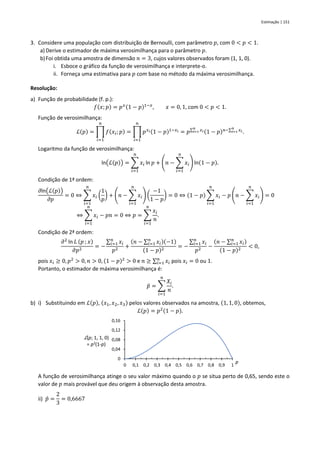 Estimação | 151
3. Considere uma população com distribuição de Bernoulli, com parâmetro 𝑝, com 0 < 𝑝 < 1.
a) Derive o estimador de máxima verosimilhança para o parâmetro 𝑝.
b)Foi obtida uma amostra de dimensão 𝑛 = 3, cujos valores observados foram (1, 1, 0).
i. Esboce o gráfico da função de verosimilhança e interprete-o.
ii. Forneça uma estimativa para 𝑝 com base no método da máxima verosimilhança.
Resolução:
a) Função de probabilidade (f. p.):
𝑓(𝑥; 𝑝) = 𝑝𝑥(1 − 𝑝)1−𝑥
, 𝑥 = 0, 1, com 0 < 𝑝 < 1.
Função de verosimilhança:
ℒ(𝑝) = ∏ 𝑓(𝑥𝑖; 𝑝)
𝑛
𝑖=1
= ∏ 𝑝𝑥𝑖(1 − 𝑝)1−𝑥𝑖
𝑛
𝑖=1
= 𝑝∑ 𝑥𝑖
𝑛
𝑖=1 (1 − 𝑝)𝑛−∑ 𝑥𝑖
𝑛
𝑖=1 .
Logaritmo da função de verosimilhança:
ln(ℒ(𝑝)) = ∑ 𝑥𝑖
𝑛
𝑖=1
ln 𝑝 + (𝑛 − ∑ 𝑥𝑖
𝑛
𝑖=1
) ln(1 − 𝑝).
Condição de 1ª ordem:
𝜕ln(ℒ(𝑝))
𝜕𝑝
= 0 ⇔ ∑ 𝑥𝑖
𝑛
𝑖=1
(
1
𝑝
) + (𝑛 − ∑ 𝑥𝑖
𝑛
𝑖=1
) (
−1
1 − 𝑝
) = 0 ⇔ (1 − 𝑝) ∑ 𝑥𝑖
𝑛
𝑖=1
− 𝑝 (𝑛 − ∑ 𝑥𝑖
𝑛
𝑖=1
) = 0
⇔ ∑ 𝑥𝑖
𝑛
𝑖=1
− 𝑝𝑛 = 0 ⇔ 𝑝 = ∑
𝑥𝑖
𝑛
𝑛
𝑖=1
.
Condição de 2ª ordem:
𝜕2
ln 𝐿 (𝑝 ; 𝑥)
𝜕𝑝2
= −
∑ 𝑥𝑖
𝑛
𝑖=1
𝑝2
+
(𝑛 − ∑ 𝑥𝑖
𝑛
𝑖=1 )(−1)
(1 − 𝑝)2
= −
∑ 𝑥𝑖
𝑛
𝑖=1
𝑝2
−
(𝑛 − ∑ 𝑥𝑖
𝑛
𝑖=1 )
(1 − 𝑝)2
< 0,
pois 𝑥𝑖 ≥ 0, 𝑝2
> 0, 𝑛 > 0, (1 − 𝑝)2
> 0 e 𝑛 ≥ ∑ 𝑥𝑖
𝑛
𝑖=1 pois 𝑥𝑖 = 0 ou 1.
Portanto, o estimador de máxima verosimilhança é:
𝑝̂ = ∑
𝑋𝑖
𝑛
𝑛
𝑖=1
.
b) i) Substituindo em ℒ(𝑝), (𝑥1, 𝑥2, 𝑥3) pelos valores observados na amostra, (1, 1, 0), obtemos,
ℒ(𝑝) = 𝑝2(1 − 𝑝).
A função de verosimilhança atinge o seu valor máximo quando o 𝑝 se situa perto de 0,65, sendo este o
valor de 𝑝 mais provável que deu origem à observação desta amostra.
ii) 𝑝̂ =
2
3
= 0,6667
0
0,04
0,08
0,12
0,16
0 0,1 0,2 0,3 0,4 0,5 0,6 0,7 0,8 0,9 1
ℒ(p; 1, 1, 0)
= p2(1-p)
p
 