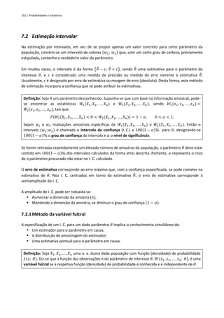 152 | Probabilidades e Estatística
7.2 Estimação intervalar
Na estimação por intervalos, em vez de se propor apenas um valor concreto para certo parâmetro da
população, constrói-se um intervalo de valores (𝑤1; 𝑤2) que, com um certo grau de certeza, previamente
estipulado, contenha o verdadeiro valor do parâmetro.
Em muitos casos, o intervalo é da forma (𝜃
̂ − 𝜀; 𝜃
̂ + 𝜀), sendo 𝜃
̂ uma estimativa para o parâmetro de
interesse 𝜃, e 𝜀 é considerado uma medida de precisão ou medida do erro inerente à estimativa 𝜃
̂.
Usualmente, 𝜀 é designado por erro de estimativa ou margem de erro (absoluta). Desta forma, este método
de estimação incorpora a confiança que se pode atribuir às estimativas.
Definição: Seja 𝜃 um parâmetro desconhecido. Suponha-se que com base na informação amostral, pode-
se encontrar as estatísticas 𝑊1(𝑋1, 𝑋2, … , 𝑋𝑛) e 𝑊2(𝑋1, 𝑋2, … , 𝑋𝑛), sendo 𝑊1(𝑥1, 𝑥2, … , 𝑥𝑛) <
𝑊2(𝑥1, 𝑥2, … , 𝑥𝑛), tais que:
𝑃(𝑊1(𝑋1, 𝑋2, … , 𝑋𝑛) < 𝜃 < 𝑊2(𝑋1, 𝑋2, … , 𝑋𝑛)) = 1 − 𝛼, 0 < 𝛼 < 1.
Sejam 𝑤1 e 𝑤2 realizações amostrais específicas de 𝑊1(𝑋1, 𝑋2, … , 𝑋𝑛) e 𝑊2(𝑋1, 𝑋2, … , 𝑋𝑛). Então o
intervalo (𝑤1;𝑤2) é chamado o intervalo de confiança (I. C.) a 100(1 − 𝛼)% para 𝜃, designando-se
100(1 − 𝛼)% o grau de confiança do intervalo e 𝛼 o nível de significância.
Se forem retiradas repetidamente um elevado número de amostras da população, o parâmetro 𝜃 deve estar
contido em 100(1 − 𝛼)% dos intervalos calculados da forma atrás descrita. Portanto, 𝛼 representa o risco
de o parâmetro procurado não estar no I. C. calculado.
O erro de estimativa corresponde ao erro máximo que, com a confiança especificada, se pode cometer na
estimativa de 𝜃. Nos I. C. centrados em torno da estimativa 𝜃
̂, o erro de estimativa corresponde à
semiamplitude do I. C.
A amplitude do I. C. pode ser reduzida se:
▪ Aumentar a dimensão da amostra (𝑛);
▪ Mantendo a dimensão da amostra, se diminuir o grau de confiança (1 − 𝛼).
7.2.1Método da variável fulcral
A especificação de um I. C. para um dado parâmetro 𝜃 implica o conhecimento simultâneo de:
▪ Um estimador para o parâmetro em causa;
▪ A distribuição de amostragem do estimador;
▪ Uma estimativa pontual para o parâmetro em causa.
Definição: Seja 𝑋1, 𝑋2, … , 𝑋𝑛 uma a. a. duma dada população com função (densidade) de probabilidade
𝑓(𝑥; 𝜃). Diz-se que a função das observações e do parâmetro de interesse 𝜃, 𝑊(𝑥1, 𝑥2, … , 𝑥𝑛; 𝜃), é uma
variável fulcral se a respetiva função (densidade) de probabilidade é conhecida e é independente de 𝜃.
 