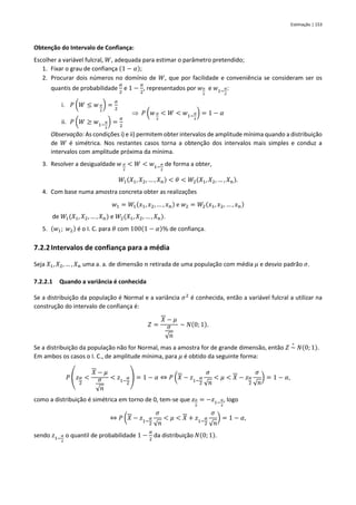 Estimação | 153
Obtenção do Intervalo de Confiança:
Escolher a variável fulcral, 𝑊, adequada para estimar o parâmetro pretendido;
1. Fixar o grau de confiança (1 − 𝛼);
2. Procurar dois números no domínio de 𝑊, que por facilidade e conveniência se consideram ser os
quantis de probabilidade
𝛼
2
e 1 −
𝛼
2
, representados por 𝑤𝛼
2
e 𝑤1−
𝛼
2
:
i. 𝑃 (𝑊 ≤ 𝑤 𝛼
2
) =
𝛼
2
 𝑃 (𝑤 𝛼
2
< 𝑊 < 𝑤1−
𝛼
2
) = 1 − 𝛼
ii. 𝑃 (𝑊 ≥ 𝑤1−
𝛼
2
) =
𝛼
2
Observação: As condições i) e ii) permitem obter intervalos de amplitude mínima quando a distribuição
de 𝑊 é simétrica. Nos restantes casos torna a obtenção dos intervalos mais simples e conduz a
intervalos com amplitude próxima da mínima.
3. Resolver a desigualdade 𝑤 𝛼
2
< 𝑊 < 𝑤1−
𝛼
2
de forma a obter,
𝑊1(𝑋1, 𝑋2, … , 𝑋𝑛) < 𝜃 < 𝑊2(𝑋1, 𝑋2, … , 𝑋𝑛).
4. Com base numa amostra concreta obter as realizações
𝑤1 = 𝑊1(𝑥1, 𝑥2, … , 𝑥𝑛) e 𝑤2 = 𝑊2(𝑥1, 𝑥2, … , 𝑥𝑛)
de 𝑊1(𝑋1, 𝑋2, … , 𝑋𝑛) e 𝑊2(𝑋1, 𝑋2, … , 𝑋𝑛).
5. (𝑤1; 𝑤2) é o I. C. para 𝜃 com 100(1 − 𝛼)% de confiança.
7.2.2Intervalos de confiança para a média
Seja 𝑋1, 𝑋2, … , 𝑋𝑛 uma a. a. de dimensão 𝑛 retirada de uma população com média 𝜇 e desvio padrão 𝜎.
7.2.2.1 Quando a variância é conhecida
Se a distribuição da população é Normal e a variância 𝜎2
é conhecida, então a variável fulcral a utilizar na
construção do intervalo de confiança é:
𝑍 =
𝑋 − 𝜇
𝜎
√𝑛
~ 𝑁(0; 1).
Se a distribuição da população não for Normal, mas a amostra for de grande dimensão, então 𝑍 ~
∘
𝑁(0; 1).
Em ambos os casos o I. C., de amplitude mínima, para 𝜇 é obtido da seguinte forma:
𝑃 (𝑧𝛼
2
<
𝑋 − 𝜇
𝜎
√𝑛
< 𝑧1−
𝛼
2
) = 1 − 𝛼 ⇔ 𝑃 (𝑋 − 𝑧1−
𝛼
2
𝜎
√𝑛
< 𝜇 < 𝑋 − 𝑧𝛼
2
𝜎
√𝑛
) = 1 − 𝛼,
como a distribuição é simétrica em torno de 0, tem-se que 𝑧𝛼
2
= −𝑧1−
𝛼
2
, logo
⇔ 𝑃 (𝑋 − 𝑧1−
𝛼
2
𝜎
√𝑛
< 𝜇 < 𝑋 + 𝑧1−
𝛼
2
𝜎
√𝑛
) = 1 − 𝛼,
sendo 𝑧1−
𝛼
2
o quantil de probabilidade 1 −
𝛼
2
da distribuição 𝑁(0; 1).
 
