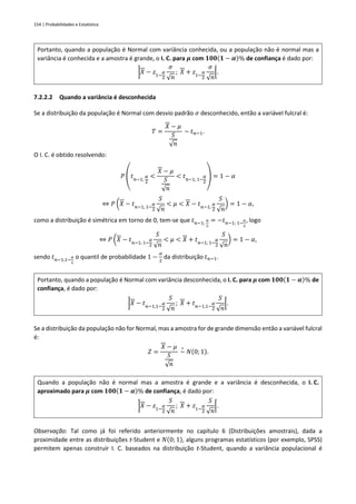 154 | Probabilidades e Estatística
Portanto, quando a população é Normal com variância conhecida, ou a população não é normal mas a
variância é conhecida e a amostra é grande, o I. C. para 𝝁 com 𝟏𝟎𝟎(𝟏 − 𝜶)% de confiança é dado por:
]𝑋 − 𝑧1−
𝛼
2
𝜎
√𝑛
; 𝑋 + 𝑧1−
𝛼
2
𝜎
√𝑛
[.
7.2.2.2 Quando a variância é desconhecida
Se a distribuição da população é Normal com desvio padrão 𝜎 desconhecido, então a variável fulcral é:
𝑇 =
𝑋 − 𝜇
𝑆
√𝑛
~ 𝑡𝑛−1.
O I. C. é obtido resolvendo:
𝑃 (𝑡𝑛−1;
𝛼
2
<
𝑋 − 𝜇
𝑆
√𝑛
< 𝑡𝑛−1; 1−
𝛼
2
) = 1 − 𝛼
⇔ 𝑃 (𝑋 − 𝑡𝑛−1; 1−
𝛼
2
𝑆
√𝑛
< 𝜇 < 𝑋 − 𝑡𝑛−1;
𝛼
2
𝑆
√𝑛
) = 1 − 𝛼,
como a distribuição é simétrica em torno de 0, tem-se que 𝑡𝑛−1;
𝛼
2
= −𝑡𝑛−1; 1−
𝛼
2
, logo
⇔ 𝑃 (𝑋 − 𝑡𝑛−1; 1−
𝛼
2
𝑆
√𝑛
< 𝜇 < 𝑋 + 𝑡𝑛−1; 1−
𝛼
2
𝑆
√𝑛
) = 1 − 𝛼,
sendo 𝑡𝑛−1,1−
𝛼
2
o quantil de probabilidade 1 −
𝛼
2
da distribuição 𝑡𝑛−1.
Portanto, quando a população é Normal com variância desconhecida, o I. C. para 𝝁 com 𝟏𝟎𝟎(𝟏 − 𝜶)% de
confiança, é dado por:
]𝑋 − 𝑡𝑛−1,1−
𝛼
2
𝑆
√𝑛
; 𝑋 + 𝑡𝑛−1,1−
𝛼
2
𝑆
√𝑛
[.
Se a distribuição da população não for Normal, mas a amostra for de grande dimensão então a variável fulcral
é:
𝑍 =
𝑋 − 𝜇
𝑆
√𝑛
~
∘
𝑁(0; 1).
Quando a população não é normal mas a amostra é grande e a variância é desconhecida, o I. C.
aproximado para 𝝁 com 𝟏𝟎𝟎(𝟏 − 𝜶)% de confiança, é dado por:
]𝑋 − 𝑧1−
𝛼
2
𝑆
√𝑛
; 𝑋 + 𝑧1−
𝛼
2
𝑆
√𝑛
[.
Observação: Tal como já foi referido anteriormente no capítulo 6 (Distribuições amostrais), dada a
proximidade entre as distribuições t-Student e 𝑁(0; 1), alguns programas estatísticos (por exemplo, SPSS)
permitem apenas construir I. C. baseados na distribuição t-Student, quando a variância populacional é
 