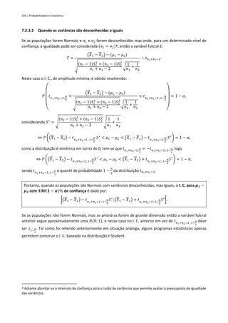156 | Probabilidades e Estatística
7.2.3.2 Quando as variâncias são desconhecidas e iguais
Se as populações forem Normais e 𝜎1 e 𝜎2 forem desconhecidos mas onde, para um determinado nível de
confiança, a igualdade pode ser considerada (𝜎1 = 𝜎2)†, então a variável fulcral é:
𝑇 =
(𝑋1 − 𝑋2) − (𝜇1 − 𝜇2)
√
(𝑛1 − 1)𝑆1
2
+ (𝑛2 − 1)𝑆2
2
𝑛1 + 𝑛2 − 2
√
1
𝑛1
+
1
𝑛2
~ 𝑡𝑛1+𝑛2−2.
Neste caso o I. C., de amplitude mínima, é obtido resolvendo:
𝑃
(
𝑡𝑛1+𝑛2−2 ;
𝛼
2
<
(𝑋1 − 𝑋2) − (𝜇1 − 𝜇2)
√
(𝑛1 − 1)𝑆1
2
+ (𝑛2 − 1)𝑆2
2
𝑛1 + 𝑛2 − 2
√
1
𝑛1
+
1
𝑛2
< 𝑡𝑛1+𝑛2−2 ; 1−
𝛼
2
)
= 1 − 𝛼,
considerando 𝑆∗
= √
(𝑛1 − 1)𝑆1
2
+ (𝑛2 − 1)𝑆2
2
𝑛1 + 𝑛2 − 2
√
1
𝑛1
+
1
𝑛2
⇔ 𝑃 ((𝑋1 − 𝑋2) − 𝑡𝑛1+𝑛2−2; 1−
𝛼
2
𝑆∗
< 𝜇1 − 𝜇2 < (𝑋1 − 𝑋2) − 𝑡𝑛1+𝑛2−2;
𝛼
2
𝑆∗
) = 1 − 𝛼,
como a distribuição é simétrica em torno de 0, tem-se que 𝑡𝑛1+𝑛2−2;
𝛼
2
= −𝑡𝑛1+𝑛2−2; 1−
𝛼
2
, logo
⇔ 𝑃 ((𝑋1 − 𝑋2) − 𝑡𝑛1+𝑛2−2; 1−
𝛼
2
𝑆∗
< 𝜇1 − 𝜇2 < (𝑋1 − 𝑋2) + 𝑡𝑛1+𝑛2−2; 1−
𝛼
2
𝑆∗
) = 1 − 𝛼,
sendo 𝑡𝑛1+𝑛2−2; 1−
𝛼
2
o quantil de probabilidade 1 −
𝛼
2
da distribuição 𝑡𝑛1+𝑛2−2.
Portanto, quando as populações são Normais com variâncias desconhecidas, mas iguais, o I. C. para 𝝁𝟏 −
𝝁𝟐 com 𝟏𝟎𝟎(𝟏 − 𝜶)% de confiança é dado por:
](𝑋1 − 𝑋2) − 𝑡𝑛1+𝑛2−2 ; 1−
𝛼
2
𝑆∗
;(𝑋1 − 𝑋2) + 𝑡𝑛1+𝑛2−2; 1−
𝛼
2
𝑆∗
[.
Se as populações não forem Normais, mas as amostras forem de grande dimensão então a variável fulcral
anterior segue aproximadamente uma 𝑁(0; 1), e nesse caso no I. C. anterior em vez de 𝑡𝑛1+𝑛2−2; 1−
𝛼
2
deve
ser 𝑧1−
𝛼
2
. Tal como foi referido anteriormente em situação análoga, alguns programas estatísticos apenas
permitem construir o I. C. baseado na distribuição t-Student.
† Adiante abordar-se o intervalo de confiança para a razão de variâncias que permite avaliar o pressuposto de igualdade
das variâncias.
 
