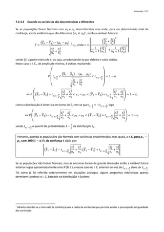 Estimação | 157
7.2.3.3 Quando as variâncias são desconhecidas e diferentes
Se as populações forem Normais com 𝜎1 e 𝜎2 desconhecidos mas onde, para um determinado nível de
confiança, existe evidência que são diferentes (𝜎1 ≠ 𝜎2)†
, então a variável fulcral é:
𝑇 =
(𝑋1 − 𝑋2) − (𝜇1 − 𝜇2)
√
𝑆1
2
𝑛1
+
𝑆2
2
𝑛2
~
∘
𝑡𝑣, onde 𝑣 =
[
(
𝑆1
2
𝑛1
+
𝑆2
2
𝑛2
)
2
1
𝑛1 − 1 (
𝑆1
2
𝑛1
)
2
+
1
𝑛2 − 1 (
𝑆2
2
𝑛2
)
2
]
.
sendo [𝑟] a parte inteira de 𝑟, ou seja, arredondando-se por defeito o valor obtido.
Neste caso o I. C., de amplitude mínima, é obtido resolvendo:
𝑃
(
𝑡𝑣;
𝛼
2
<
(𝑋1 − 𝑋2) − (𝜇1 − 𝜇2)
√
𝑆1
2
𝑛1
+
𝑆2
2
𝑛2
< 𝑡𝑣; 1−
𝛼
2
)
= 1 − 𝛼
⇔ 𝑃 ((𝑋1 − 𝑋2) − 𝑡𝑣; 1−
𝛼
2
√
𝑆1
2
𝑛1
+
𝑆2
2
𝑛2
< 𝜇1 − 𝜇2 < (𝑋1 − 𝑋2) − 𝑡𝑣;
𝛼
2
√
𝑆1
2
𝑛1
+
𝑆2
2
𝑛2
) = 1 − 𝛼,
como a distribuição é simétrica em torno de 0, tem-se que 𝑡𝑣;
𝛼
2
= −𝑡𝑣; 1−
𝛼
2
, logo
⇔ 𝑃 ((𝑋1 − 𝑋2) − 𝑡𝑣; 1−
𝛼
2
√
𝑆1
2
𝑛1
+
𝑆2
2
𝑛2
< 𝜇1 − 𝜇2 < (𝑋1 − 𝑋2) + 𝑡𝑣; 1−
𝛼
2
√
𝑆1
2
𝑛1
+
𝑆2
2
𝑛2
) = 1 − 𝛼,
sendo 𝑡𝑣; 1−
𝛼
2
o quantil de probabilidade 1 −
𝛼
2
da distribuição 𝑡𝑣.
Portanto, quando as populações são Normais com variâncias desconhecidas, mas iguais, o I. C. para 𝝁𝟏 −
𝝁𝟐 com 𝟏𝟎𝟎(𝟏 − 𝜶)% de confiança é dado por:
](𝑋1 − 𝑋2) − 𝑡𝑣; 1−
𝛼
2
√
𝑆1
2
𝑛1
+
𝑆2
2
𝑛2
;(𝑋1 − 𝑋2) + 𝑡𝑣; 1−
𝛼
2
√
𝑆1
2
𝑛1
+
𝑆2
2
𝑛2
[.
Se as populações não forem Normais, mas as amostras forem de grande dimensão então a variável fulcral
anterior segue aproximadamente uma 𝑁(0; 1), e nesse caso no I. C. anterior em vez de 𝑡𝑣; 1−
𝛼
2
deve ser 𝑧1−
𝛼
2
.
Tal como já foi referido anteriormente em situações análogas, alguns programas estatísticos apenas
permitem construir o I. C. baseado na distribuição t-Student.
†
Adiante abordar-se o intervalo de confiança para a razão de variâncias que permite avaliar o pressuposto de igualdade
das variâncias.
 