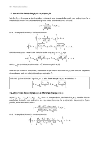 158 | Probabilidades e Estatística
7.2.4Intervalos de confiança para a proporção
Seja 𝑋1, 𝑋2, … , 𝑋𝑛 uma a. a. de dimensão 𝑛 retirada de uma população Bernoulli, com parâmetro 𝑝. Se a
dimensão da amostra for suficientemente grande então, a variável fulcral a utilizar é:
𝑍 =
𝑃 − 𝑝
√𝑝(1 − 𝑝)
𝑛
~
∘
𝑁(0; 1).
O I. C., de amplitude mínima, é obtido resolvendo:
𝑃
(
𝑧𝛼
2
<
𝑃 − 𝑝
√𝑝(1 − 𝑝)
𝑛
< 𝑧1−
𝛼
2
)
= 1 − 𝛼
𝑃 (𝑃 − 𝑧1−
𝛼
2
√
𝑝(1 − 𝑝)
𝑛
< 𝑝 < 𝑃 − 𝑧𝛼
2
√
𝑝(1 − 𝑝)
𝑛
) = 1 − 𝛼,
como a distribuição é simétrica em torno de 0, tem-se que 𝑧𝛼
2
= −𝑧1−
𝛼
2
, logo
⇔ 𝑃 (𝑃 − 𝑧1−
𝛼
2
√
𝑝(1 − 𝑝)
𝑛
< 𝑝 < 𝑃 + 𝑧1−
𝛼
2
√
𝑝(1 − 𝑝)
𝑛
) = 1 − 𝛼,
sendo 𝑧1−
𝛼
2
o quantil de probabilidade 1 −
𝛼
2
da distribuição 𝑁(0; 1).
Uma vez que os limites de confiança dependem do parâmetro desconhecido 𝑝, para amostras de grande
dimensão este pode ser substituído pelo seu estimador 𝑃.
Portanto, quando a amostra é grande, o I. C. para 𝒑 com 𝟏𝟎𝟎(𝟏 − 𝜶)% de confiança é:
]𝑃 − 𝑧1−
𝛼
2
√
𝑃(1 − 𝑃)
𝑛
; 𝑃 + 𝑧1−
𝛼
2
√
𝑃(1 − 𝑃)
𝑛
[.
7.2.5Intervalos de confiança para a diferença de proporções
Sejam 𝑋11, 𝑋12, … , 𝑋1𝑛1
e 𝑋21, 𝑋22, … , 𝑋2𝑛2
duas a. a. independentes, de dimensão 𝑛1 e 𝑛2 retiradas de duas
populações Bernoulli, com parâmetros 𝑝1 e 𝑝2, respetivamente. Se as dimensões das amostras forem
grandes, então a variável fulcral é:
𝑍 =
(𝑃1 − 𝑃2) − (𝑝1 − 𝑝2)
√
𝑝1(1 − 𝑝1)
𝑛1
+
𝑝2(1 − 𝑝2)
𝑛2
~
∘
𝑁(0; 1).
O I. C., de amplitude mínima, é obtido resolvendo:
𝑃
(
𝑧𝛼
2
<
(𝑃1 − 𝑃2) − (𝑝1 − 𝑝2)
√
𝑝1(1 − 𝑝1)
𝑛1
+
𝑝2(1 − 𝑝2)
𝑛2
< 𝑧1−
𝛼
2
)
= 1 − 𝛼,
 