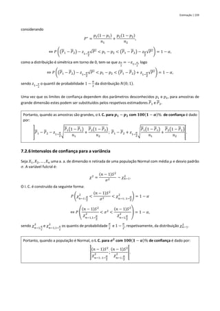 Estimação | 159
considerando
𝑃∗
=
𝑝1(1 − 𝑝1)
𝑛1
+
𝑝2(1 − 𝑝2)
𝑛2
,
⇔ 𝑃 ((𝑃1 − 𝑃2) − 𝑧1−
𝛼
2
√𝑃∗ < 𝑝1 − 𝑝2 < (𝑃1 − 𝑃2) − 𝑧𝛼
2
√𝑃∗) = 1 − 𝛼,
como a distribuição é simétrica em torno de 0, tem-se que 𝑧𝛼
2
= −𝑧1−
𝛼
2
, logo
⇔ 𝑃 ((𝑃1 − 𝑃2) − 𝑧1−
𝛼
2
√𝑃∗ < 𝑝1 − 𝑝2 < (𝑃1 − 𝑃2) + 𝑧1−
𝛼
2
√𝑃∗) = 1 − 𝛼,
sendo 𝑧1−
𝛼
2
o quantil de probabilidade 1 −
𝛼
2
da distribuição 𝑁(0; 1).
Uma vez que os limites de confiança dependem dos parâmetros desconhecidos 𝑝1 e 𝑝2, para amostras de
grande dimensão estes podem ser substituídos pelos respetivos estimadores 𝑃1 e 𝑃2.
Portanto, quando as amostras são grandes, o I. C. para 𝒑𝟏 − 𝒑𝟐 com 𝟏𝟎𝟎(𝟏 − 𝜶)% de confiança é dado
por:
]𝑃1 − 𝑃2 − 𝑧1−
𝛼
2
√
𝑃1(1 − 𝑃1)
𝑛1
+
𝑃2(1 − 𝑃2)
𝑛2
; 𝑃1 − 𝑃2 + 𝑧1−
𝛼
2
√
𝑃1(1 − 𝑃1)
𝑛1
+
𝑃2(1 − 𝑃2)
𝑛2
[.
7.2.6Intervalos de confiança para a variância
Seja 𝑋1, 𝑋2, … , 𝑋𝑛 uma a. a. de dimensão 𝑛 retirada de uma população Normal com média 𝜇 e desvio padrão
𝜎. A variável fulcral é:
𝜒2
=
(𝑛 − 1)𝑆2
𝜎2
~ 𝜒𝑛−1
2
.
O I. C. é construído da seguinte forma:
𝑃 (𝜒𝑛−1 ;
𝛼
2
2
<
(𝑛 − 1)𝑆2
𝜎2
< 𝜒𝑛−1 ; 1−
𝛼
2
2
) = 1 − 𝛼
⇔ 𝑃 (
(𝑛 − 1)𝑆2
𝜒
𝑛−1,1−
𝛼
2
2 < 𝜎2
<
(𝑛 − 1)𝑆2
𝜒
𝑛−1,
𝛼
2
2 ) = 1 − 𝛼,
sendo 𝜒𝑛−1,
𝛼
2
2
e 𝜒𝑛−1,1−
𝛼
2
2
os quantis de probabilidade
𝛼
2
e 1 −
𝛼
2
, respetivamente, da distribuição 𝜒𝑛−1
2
.
Portanto, quando a população é Normal, o I. C. para 𝝈𝟐
com 𝟏𝟎𝟎(𝟏 − 𝜶)% de confiança é dado por:
]
(𝑛 − 1)𝑆2
𝜒
𝑛−1 ; 1−
𝛼
2
2 ;
(𝑛 − 1)𝑆2
𝜒
𝑛−1 ;
𝛼
2
2 [.
 