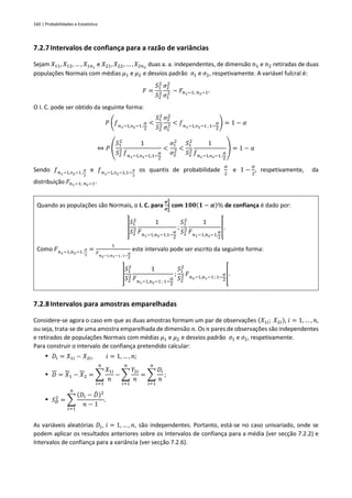 160 | Probabilidades e Estatística
7.2.7Intervalos de confiança para a razão de variâncias
Sejam 𝑋11, 𝑋12, … , 𝑋1𝑛1
e 𝑋21, 𝑋22, … , 𝑋2𝑛2
duas a. a. independentes, de dimensão 𝑛1 e 𝑛2 retiradas de duas
populações Normais com médias 𝜇1 e 𝜇2 e desvios padrão 𝜎1 e 𝜎2, respetivamente. A variável fulcral é:
𝐹 =
𝑆1
2
𝑆2
2
𝜎2
2
𝜎1
2 ~ 𝐹𝑛1−1; 𝑛2−1.
O I. C. pode ser obtido da seguinte forma:
𝑃 (𝑓𝑛1−1,n2−1 ;
𝛼
2
<
𝑆1
2
𝑆2
2
𝜎2
2
𝜎1
2 < 𝑓𝑛1−1,n2−1 ; 1−
𝛼
2
) = 1 − 𝛼
⇔ 𝑃 (
𝑆1
2
𝑆2
2
1
𝑓𝑛1−1,n2−1;1−
𝛼
2
<
𝜎1
2
𝜎2
2 <
𝑆1
2
𝑆2
2
1
𝑓𝑛1−1,n2−1;
𝛼
2
) = 1 − 𝛼
Sendo 𝑓𝑛1−1,n2−1 ;
𝛼
2
e 𝑓𝑛1−1,n2−1;1−
𝛼
2
os quantis de probabilidade
𝛼
2
e 1 −
𝛼
2
, respetivamente, da
distribuição 𝐹𝑛1−1; 𝑛2−1.
Quando as populações são Normais, o I. C. para
𝝈𝟏
𝟐
𝝈𝟐
𝟐 com 𝟏𝟎𝟎(𝟏 − 𝜶)% de confiança é dado por:
]
𝑆1
2
𝑆2
2
1
𝐹𝑛1−1,n2−1,1−
𝛼
2
;
𝑆1
2
𝑆2
2
1
𝐹𝑛1−1,n2−1,
𝛼
2
[.
Como 𝐹𝑛1−1,𝑛2−1 ;
𝛼
2
=
1
𝐹
𝑛2−1,𝑛1−1 ; 1−
𝛼
2
este intervalo pode ser escrito da seguinte forma:
]
𝑆1
2
𝑆2
2
1
𝐹𝑛1−1,n2−1 ; 1−
𝛼
2
;
𝑆1
2
𝑆2
2 𝐹𝑛2−1,n1−1 ; 1−
𝛼
2
[.
7.2.8Intervalos para amostras emparelhadas
Considere-se agora o caso em que as duas amostras formam um par de observações (𝑋1𝑖; 𝑋2𝑖), 𝑖 = 1, … , 𝑛,
ou seja, trata-se de uma amostra emparelhada de dimensão 𝑛. Os 𝑛 pares de observações são independentes
e retirados de populações Normais com médias 𝜇1 e 𝜇2 e desvios padrão 𝜎1 e 𝜎2, respetivamente.
Para construir o intervalo de confiança pretendido calcular:
▪ 𝐷𝑖 = 𝑋1𝑖 − 𝑋2𝑖, 𝑖 = 1, … , 𝑛;
▪ 𝐷 = 𝑋1 − 𝑋2 = ∑
𝑋1𝑖
𝑛
𝑛
𝑖=1
− ∑
𝑌2𝑖
𝑛
𝑛
𝑖=1
= ∑
𝐷𝑖
𝑛
𝑛
𝑖=1
;
▪ 𝑆𝐷
2
= ∑
(𝐷𝑖 − 𝐷
̄ )2
𝑛 − 1
𝑛
𝑖=1
.
As variáveis aleatórias 𝐷𝑖, 𝑖 = 1, … , 𝑛, são independentes. Portanto, está-se no caso univariado, onde se
podem aplicar os resultados anteriores sobre os Intervalos de confiança para a média (ver secção 7.2.2) e
Intervalos de confiança para a variância (ver secção 7.2.6).
 
