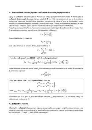 Estimação | 161
7.2.9Intervalo de confiança para o coeficiente de correlação populacional
Seja 𝜌 o coeficiente de correlação de Pearson de uma população Normal bivariada. A distribuição do
coeficiente de correlação linear de Pearson amostral, 𝑹, não é Normal, pois depende não só do sinal como
também da magnitude do coeficiente. Quando o coeficiente se afasta de zero, a distribuição é muito
assimétrica, positiva ou negativa conforme o sinal do coeficiente. Quando o coeficiente se aproxima de zero,
a distribuição é simétrica, e para grandes amostras a distribuição é aproximadamente Normal.
Para ultrapassar esta dificuldade, Fisher demonstrou que a transformação do coeficiente de correlação 𝑅 em
𝑍𝑅 produziria uma variável normalmente distribuída com média zero:
𝑍𝑅 =
1
2
ln (
1 + 𝑅
1 − 𝑅
)
O desvio padrão de 𝑍𝑅 é dado por
𝑆𝑍𝑅
=
1
√𝑛 − 3
,
onde 𝑛 é a dimensão da amostra. Então, a variável fulcral é:
𝑍 =
𝑍𝑅 − 𝑍𝜌
1
√𝑛 − 3
~ 𝑁(0; 1).
Portanto, o I. C. para 𝒁𝝆 com 𝟏𝟎𝟎(𝟏 − 𝜶)% de confiança é dado por:
]𝑍𝑅 − 𝑧1−
𝛼
2
1
√𝑛 − 3
; 𝑍𝑅 + 𝑧1−
𝛼
2
1
√𝑛 − 3
[ , com 𝑍𝑅 =
1
2
ln (
1 + 𝑅
1 − 𝑅
).
Para transformar o intervalo obtido para 𝑍𝜌 num intervalo para 𝜌 transformam-se os limites do intervalo de
𝑍𝜌 através da expressão
𝜌 =
𝑒2𝑍𝜌 − 1
𝑒2𝑍𝜌 + 1
.
O I. C. para 𝝆 com 𝟏𝟎𝟎(𝟏 − 𝜶)% de confiança é dado por:
]
𝑒
2𝑍𝜌𝑖𝑛𝑓 − 1
𝑒
2𝑍𝜌𝑖𝑛𝑓 + 1
;
𝑒
2𝑍𝜌𝑠𝑢𝑝 − 1
𝑒
2𝑍𝜌𝑠𝑢𝑝 + 1
[,
onde 𝑍𝜌𝑖𝑛𝑓
= 𝑍𝑅 − 𝑧1−
𝛼
2
1
√𝑛 − 3
; 𝑍𝜌𝑠𝑢𝑝
= 𝑍𝑅 + 𝑧1−
𝛼
2
1
√𝑛 − 3
e 𝑍𝑅 =
1
2
ln (
1 + 𝑅
1 − 𝑅
).
De salientar que o I. C. para 𝑍𝜌 está centrado em torno de 𝑍𝑅, enquanto que o I. C. resultante para 𝜌 não
está centrado em torno de 𝑅.
7.2.10 Quadros resumo
A Tabela 7.1 e a Tabela 7.2 apresentam algumas aproximações apenas para simplificar os conceitos e a sua
utilização, mas tendo em consideração as ressalvas feitas anteriormente e que se sustentam na proximidade
das distribuições 𝑡𝑛 e 𝑁(0; 1), para valores elevados de 𝑛.
 