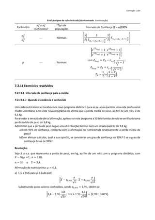Estimação | 163
Erro! A origem da referência não foi encontrada. (continuação)
Parâmetro
𝜎1
2
e 𝜎2
2
conhecidos?
Tipo de
populações
Intervalo de Confiança (1 – )100%
𝜎2
2
𝜎1
2 ⎯ Normais ]
𝑆1
2
𝑆2
2
1
𝑓𝑛1−1,𝑛2−1 ; 1−
𝛼
2
;
𝑆1
2
𝑆2
2 𝑓𝑛2−1,𝑛1−1 ; 1−
𝛼
2
[
𝜌 ⎯ Normais
]
𝑒
2𝑍𝜌𝑖𝑛𝑓 − 1
𝑒
2𝑍𝜌𝑖𝑛𝑓 + 1
;
𝑒
2𝑍𝜌𝑠𝑢𝑝 − 1
𝑒
2𝑍𝜌𝑠𝑢𝑝 + 1
[,
com 𝑍𝜌𝑖𝑛𝑓
= 𝑍𝑅 − 𝑧1−
𝛼
2
1
√𝑛 − 3
;
𝑍𝜌𝑠𝑢𝑝
= 𝑍𝑅 + 𝑧1−
𝛼
2
1
√𝑛 − 3
;
𝑍𝑅 =
1
2
ln (
1 + 𝑅
1 − 𝑅
).
7.2.11 Exercícios resolvidos
7.2.11.1 Intervalo de confiança para a média
7.2.11.1.1 Quando a variância é conhecida
Um certo nutricionista concebeu um novo programa dietético para as pessoas que têm uma vida profissional
muito sedentária. Com este novo programa ele afirma que a perda média de peso, ao fim de um mês, é de
6,1 kg.
Para testar a veracidade de tal afirmação, aplicou-se este programa a 50 telefonistas tendo-se verificado uma
perda média de peso de 3,4 kg.
Admitindo que a perda de peso segue uma distribuição Normal com um desvio padrão de 1,8 kg:
a) Com 95% de confiança, concorda com a afirmação do nutricionista relativamente à perda média de
peso?
b)Sem efetuar cálculos, qual a sua opinião, se considerar um grau de confiança de 90%? E se o grau de
confiança fosse de 99%?
Resolução:
Seja 𝑋 a v.a. que representa a perda de peso, em kg, ao fim de um mês com o programa dietético, com
𝑋 ~ 𝑁(𝜇 =? ; 𝜎 = 1,8).
𝑛 = 50 e 𝑥 = 3,4.
Afirmação do nutricionista: 𝜇 = 6,1.
a) I. C a 95% para 𝜇 é dado por:
]𝑋 − 𝑧0,975
𝜎
√𝑛
; 𝑋 + 𝑧0,975
𝜎
√𝑛
[.
Substituindo pelos valores conhecidos, sendo 𝑧0,975 = 1,96, obtém-se
]3,4 − 1,96
1,8
√50
; 3,4 + 1,96
1,8
√50
[ = ]2,901; 3,899[.
 