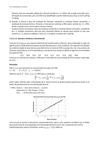 164 | Probabilidades e Estatística
Portanto, face aos resultados obtidos (6,1 não está contido no I. C. a 95%), não se pode concordar com a
afirmação do nutricionista, pois com 95% de probabilidade a perda média de peso situa-se entre 2,09 kg
e 3,90 kg.
b) Quando se diminui o grau de confiança do intervalo, mantendo os restantes fatores constantes, a
amplitude do intervalo diminui. Portanto, o intervalo de confiança a 90% estaria contido no I. C. a 95%,
donde a opinião seria a mesma pelos mesmos motivos.
Se pelo contrário aumentasse o grau de confiança, mantendo os restantes fatores constantes, a amplitude
do I. C. também aumentaria, pelo que seria necessário efetuar os cálculos para verificar se com esse
aumento o I. C. passaria a englobar o valor 6,1, e só depois se poderia dar a opinião.
7.2.11.1.2 Quando a variância é desconhecida
Junto do rio A situa-se uma empresa fabricante de transformadores elétricos. Na sua laboração é usado um
agente químico (PCB) altamente danoso quando libertado para o meio ambiente. Um organismo fiscalizador
do ambiente dispõe de duas técnicas para determinar os níveis de PCB nos peixes dos rios. Uma amostra de
10 peixes capturados no rio A foi analisada por uma das técnicas, tendo-se obtido as seguintes concentrações
(em ppm) de PCB:
11,5 10,8 11,6 9,4 12,4 11,4 12,2 11,0 10,6 10,8
Construa um intervalo de confiança a 99% para o nível médio de concentração de PCB nos peixes capturados
no rio A.
Resolução:
Seja 𝑋 a v.a. que representa as concentrações (em ppm.) de PCB.
𝑛 = 10, 𝑥 = 11,17 e 𝑠 = 0,8616
Sabemos que se 𝑋 ~ 𝑁(𝜇; 𝜎), o I. C a 99% para  é dado por:
]𝑋 − 𝑡𝑛−1;0,995
𝑆
√𝑛
; 𝑋 + 𝑡𝑛−1;0,995
𝑆
√𝑛
[.
Como nada é referido sobre a distribuição de 𝑋, vamos recorrer ao gráfico quantil-quantil para testar se os
dados são provenientes de uma distribuição Normal.
 (SPSS) Analyze → Descriptive Statistics → Explore…
(Dependent list: PCB; Display:  Plots;
Plots… →  Normality plots with tests)
Uma vez que os pontos se posicionam, aproximadamente, sobre a reta, podemos considerar que os dados
são provenientes de uma população com distribuição Normal e assim usar a expressão do IC acima.
Substituindo pelos valores conhecidos, sendo 𝑡9;0,995 = 3,25, obtém-se
 