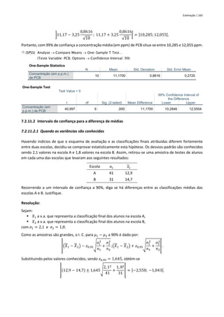 Estimação | 165
]11,17 − 3,25
0,8616
√10
; 11,17 + 3,25
0,8616
√10
[ = ]10,285;12,055[.
Portanto, com 99% de confiança a concentração média (em ppm) de PCB situa-se entre 10,285 e 12,055 ppm.
 (SPSS) Analyse → Compare Means → One-Sample T Test…
(Teste Variable: PCB; Options → Confidence Interval: 99)
One-Sample Statistics
N Mean Std. Deviation Std. Error Mean
Concentração (em p.p.m.)
de PCB
10 11,1700 0,8616 0,2725
One-Sample Test
Test Value = 0
t df Sig. (2-tailed) Mean Difference
99% Confidence Interval of
the Difference
Lower Upper
Concentração (em
p.p.m.) de PCB
40,997 9 ,000 11,1700 10,2846 12,0554
7.2.11.2 Intervalo de confiança para a diferença de médias
7.2.11.2.1 Quando as variâncias são conhecidas
Havendo indícios de que o esquema de avaliação e as classificações finais atribuídas diferem fortemente
entre duas escolas, decidiu-se comprovar estatisticamente esta hipótese. Os desvios-padrão são conhecidos
sendo 2,1 valores na escola A e 1,8 valores na escola B. Assim, retirou-se uma amostra de testes de alunos
em cada uma das escolas que levaram aos seguintes resultados:
Escola 𝑛𝑖 𝑥𝑖
A 41 12,9
B 31 14,7
Recorrendo a um intervalo de confiança a 90%, diga se há diferenças entre as classificações médias das
escolas A e B. Justifique.
Resolução:
Sejam:
▪ 𝑋1 a v.a. que representa a classificação final dos alunos na escola A,
▪ 𝑋2 a v.a. que representa a classificação final dos alunos na escola B,
com 𝜎1 = 2,1 e 𝜎2 = 1,8.
Como as amostras são grandes, o I. C. para 𝜇1 − 𝜇2 a 90% é dado por:
](𝑋1 − 𝑋2) − 𝑧0,95√
𝜎1
2
𝑛1
+
𝜎2
2
𝑛2
;(𝑋1 − 𝑋2) + 𝑧0,95√
𝜎1
2
𝑛1
+
𝜎2
2
𝑛2
[.
Substituindo pelos valores conhecidos, sendo 𝑧0,95 = 1,645, obtém-se
](12,9 − 14,7) ± 1,645√
2, 12
41
+
1, 82
31
[ = ]−2,558; −1,043[.
 