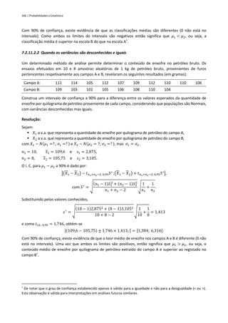 166 | Probabilidades e Estatística
Com 90% de confiança, existe evidência de que as classificações médias são diferentes (0 não está no
intervalo). Como ambos os limites do intervalo são negativos então significa que 𝜇1 < 𝜇2, ou seja, a
classificação média é superior na escola B do que na escola A†
.
7.2.11.2.2 Quando as variâncias são desconhecidas e iguais
Um determinado método de análise permite determinar o conteúdo de enxofre no petróleo bruto. Os
ensaios efetuados em 10 e 8 amostras aleatórias de 1 kg de petróleo bruto, provenientes de furos
pertencentes respetivamente aos campos A e B, revelaram os seguintes resultados (em gramas):
Campo A: 111 114 105 112 107 109 112 110 110 106
Campo B: 109 103 101 105 106 108 110 104
Construa um intervalo de confiança a 90% para a diferença entre os valores esperados da quantidade de
enxofre por quilograma de petróleo proveniente de cada campo, considerando que populações são Normais,
com variâncias desconhecidas mas iguais.
Resolução:
Sejam:
▪ 𝑋1 a v.a. que representa a quantidade de enxofre por quilograma de petróleo do campo A,
▪ 𝑋2 a v.a. que representa a quantidade de enxofre por quilograma de petróleo do campo B,
com 𝑋1 ~ 𝑁(𝜇1 =? ; 𝜎1 =? ) e 𝑋2 ~ 𝑁(𝜇2 = ?; 𝜎2 =? ), mas 𝜎1 = 𝜎2.
𝑛1 = 10, 𝑥1 = 109,6 e 𝑠1 = 2,875,
𝑛2 = 8, 𝑥2 = 105,75 e 𝑠2 = 3,105.
O I. C. para 𝜇1 − 𝜇2 a 90% é dado por:
](𝑋1 − 𝑋2) − 𝑡𝑛1+𝑛2−2; 0,95𝑆∗
;(𝑋1 − 𝑋2) + 𝑡𝑛1+𝑛2−2; 0,95𝑆∗
[,
com 𝑆∗
= √
(𝑛1 − 1)𝑆1
2
+ (𝑛2 − 1)𝑆2
2
𝑛1 + 𝑛2 − 2
√
1
𝑛1
+
1
𝑛2
.
Substituindo pelos valores conhecidos,
𝑠∗
= √
(10 − 1)2,8752 + (8 − 1)3,1052
10 + 8 − 2
√
1
10
+
1
8
= 1,413
e como 𝑡16 ; 0,95 = 1,746, obtém-se
](109,6 − 105,75) ± 1,746 × 1,413; [ = ]1,384; 6,316[.
Com 90% de confiança, existe evidência de que o teor médio de enxofre nos campos A e B é diferente (0 não
está no intervalo). Uma vez que ambos os limites são positivos, então significa que 𝜇1 > 𝜇2, ou seja, o
conteúdo médio de enxofre por quilograma de petróleo extraído do campo A é superior ao registado no
campo B†
.
†
De notar que o grau de confiança estabelecido apenas é válido para a igualdade e não para a desigualdade (< ou >).
Esta observação é válida para interpretações em análises futuras similares.
 