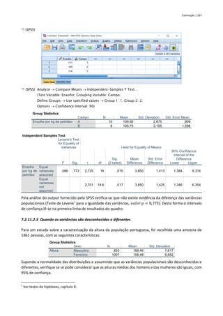 Estimação | 167
 (SPSS)
 (SPSS) Analyze → Compare Means → Independent-Samples T Test…
(Test Variable: Enxofre; Grouping Variable: Campo;
Define Groups → Use specified values → Group 1: 1; Group 2: 2;
Options → Confidence Interval: 90)
Group Statistics
Campo N Mean Std. Deviation Std. Error Mean
Enxofre por kg de petróleo A 10 109,60 2,875 ,909
B 8 105,75 3,105 1,098
Independent Samples Test
Levene's Test
for Equality of
Variances t-test for Equality of Means
F Sig. t df
Sig.
(2-tailed)
Mean
Difference
Std. Error
Difference
90% Confidence
Interval of the
Difference
Lower Upper
Enxofre
por kg de
petróleo
Equal
variances
assumed
,086 ,773 2,725 16 ,015 3,850 1,413 1,384 6,316
Equal
variances
not
assumed
2,701 14,6 ,017 3,850 1,425 1,346 6,354
Pela análise do output fornecido pelo SPSS verifica-se que não existe evidência da diferença das variâncias
populacionais (Teste de Levene†
para a igualdade das variâncias, 𝑣𝑎𝑙𝑜𝑟 𝑝 = 0,773). Desta forma o intervalo
de confiança lê-se na primeira linha de resultados do quadro.
7.2.11.2.3 Quando as variâncias são desconhecidas e diferentes
Para um estudo sobre a caracterização da altura da população portuguesa, foi recolhida uma amostra de
1861 pessoas, com as seguintes características:
Group Statistics
Sexo N Mean Std. Deviation
Altura Masculino 853 168,46 7,617
Feminino 1007 158,48 6,652
Supondo a normalidade das distribuições e assumindo que as variâncias populacionais são desconhecidas e
diferentes, verifique se se pode considerar que as alturas médias dos homens e das mulheres são iguais, com
95% de confiança.
†
Ver testes de hipóteses, capítulo 8.
 