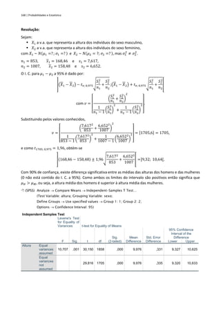 168 | Probabilidades e Estatística
Resolução:
Sejam:
▪ 𝑋1 a v.a. que representa a altura dos indivíduos do sexo masculino,
▪ 𝑋2 a v.a. que representa a altura dos indivíduos do sexo feminino,
com 𝑋1 ~ 𝑁(𝜇1 =? ; 𝜎1 =? ) e 𝑋2 ~ 𝑁(𝜇2 = ?; 𝜎2 =? ), mas 𝜎1
2
≠ 𝜎2
2
.
𝑛1 = 853, 𝑥1 = 168,46 e 𝑠1 = 7,617,
𝑛2 = 1007, 𝑥2 = 158,48 e 𝑠2 = 6,652.
O I. C. para 𝜇1 − 𝜇2 a 95% é dado por:
](𝑋1 − 𝑋2) − 𝑡𝑣; 0,975√
𝑆1
2
𝑛1
+
𝑆2
2
𝑛2
;(𝑋1 − 𝑋2) + 𝑡𝑣; 0,975√
𝑆1
2
𝑛1
+
𝑆2
2
𝑛2
[
com 𝑣 =
[
(
𝑆1
2
𝑛1
+
𝑆2
2
𝑛2
)
2
1
𝑛1 − 1 (
𝑆1
2
𝑛1
)
2
+
1
𝑛2 − 1 (
𝑆2
2
𝑛2
)
2
]
.
Substituindo pelos valores conhecidos,
𝑣 =
[
(
7,6172
853
+
6,6522
1007 )
2
1
853 − 1
(
7,6172
853
)
2
+
1
1007 − 1
(
6,6522
1007
)
2
]
= [1705,6] = 1705,
e como 𝑡1705; 0,975 = 1,96, obtém-se
](168,46 − 158,48) ± 1,96√
7,6172
853
+
6,6522
1007
[ =]9,32; 10,64[.
Com 90% de confiança, existe diferença significativa entre as médias das alturas dos homens e das mulheres
(0 não está contido do I. C. a 95%). Como ambos os limites do intervalo são positivos então significa que
𝜇𝐻 > 𝜇𝑀, ou seja, a altura média dos homens é superior à altura média das mulheres.
 (SPSS) Analyze → Compare Means → Independent-Samples T Test…
(Test Variable: altura; Grouping Variable: sexo;
Define Groups → Use specified values → Group 1: 1; Group 2: 2;
Options → Confidence Interval: 95)
Independent Samples Test
Levene's Test
for Equality of
Variances t-test for Equality of Means
F Sig. t df
Sig.
(2-tailed)
Mean
Difference
Std. Error
Difference
95% Confidence
Interval of the
Difference
Lower Upper
Altura Equal
variances
assumed
10,707 ,001 30,150 1858 ,000 9,976 ,331 9,327 10,625
Equal
variances
not
assumed
29,816 1705 ,000 9,976 ,335 9,320 10,633
 