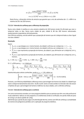170 | Probabilidades e Estatística
⇔ √𝑛 ≥
1,645√0,36(1 − 0,36)
0,05
⇔ √𝑛 ≥ 15,792
⇒ 𝑛 ≥ 15,7922
⇔ 𝑛 ≥ 249,4 ⇒ 𝑛 ≥ 250
Desta forma, a dimensão mínima da amostra que garante que o erro de estimativa do I. C. a 90% é no
máximo de 5% é de 250 homens.
7.2.11.4 Intervalo de confiança para a diferença de proporções
Numa certa cidade A recolheu-se uma amostra aleatória de 150 homens tendo 54 afirmado que viam o
telejornal todos os dias. Numa outra cidade do país, cidade B, 80 dos 200 homens selecionados
aleatoriamente responderam afirmativamente.
Com 95% de confiança, será de admitir que a proporção de homens que vê o telejornal todos os dias é igual
nas duas cidades?
Resolução:
Sejam:
▪ 𝑋1𝑖 a v. a. que designa se o 𝑖-ésimo homem, da cidade A, afirmou ver o telejornal, 𝑖 = 1, … , 𝑛1,
▪ 𝑋2𝑖 a v. a. que designa se o 𝑖-ésimo homem, da cidade B, afirmou ver o telejornal, 𝑖 = 1, … , 𝑛2,
▪ 𝑃1 a v. a. que representa a proporção de homens, da cidade A, que afirmaram ver o telejornal, em 𝑛1
homens,
▪ 𝑃2 a v. a. que representa a proporção de homens, da cidade B, que afirmaram ver o telejornal, em 𝑛2
homens.
𝑛1 = 150; 𝑝1 =
54
150
= 0,36; 𝑛2 = 200 e 𝑝2 =
80
200
= 0,4.
O I. C. a 95% para 𝑝1 − 𝑝2 é dado por:
]𝑃1 − 𝑃2 − 𝑧0,975
√
𝑃1(1 − 𝑃1)
𝑛1
+
𝑃2(1 − 𝑃2)
𝑛2
𝑃1 − 𝑃2 + 𝑧0,975
√
𝑃1(1 − 𝑃1)
𝑛1
+
𝑃2(1 − 𝑃2)
𝑛2
[.
Substituindo pelos valores conhecidos, sendo 𝑧0,975 = 1,96, obtém-se:
](0,36 − 0,4) ± 1,96√
0,36(1 − 0,36)
150
+
0,4(1 − 0,4)
200
[ =] − 0,143; 0,063[.
Portanto, com 95% de probabilidade a diferença entre a percentagem de homens da cidade A e cidade B que
veem o telejornal diariamente está entre -14,3% e 6,3%. Como o 0 está contido no intervalo não é de excluir
a hipótese de que a percentagem de homens é idêntica nas duas cidades, com a referida confiança.
7.2.11.5 Intervalo de confiança para a variância
Um certo nutricionista concebeu um novo programa dietético para as pessoas que têm uma vida profissional
muito sedentária. Aplicou-se este programa a 51 telefonistas tendo-se verificado uma perda média de peso
de 3,4 kg e um desvio padrão de 1,8 kg.
Admitindo que a perda de peso segue uma distribuição Normal, estime com 95% de confiança a variabilidade
do número de quilogramas perdidos com a aplicação do programa dietético.
 