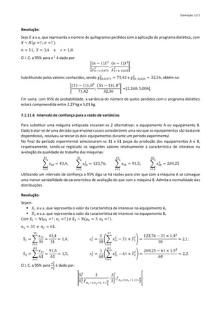 Estimação | 171
Resolução:
Seja 𝑋 a v.a. que representa o número de quilogramas perdidos com a aplicação do programa dietético, com
𝑋 ~ 𝑁(𝜇 =? ; 𝜎 =? ).
𝑛 = 51, 𝑥 = 3,4 e 𝑠 = 1,8.
O I. C. a 95% para 𝜎2
é dado por:
]
(𝑛 − 1)𝑆2
𝜒𝑛−1; 0,975
2 ;
(𝑛 − 1)𝑆2
𝜒𝑛−1; 0,025
2 [.
Substituindo pelos valores conhecidos, sendo 𝜒50;0,975
2
= 71,42 e 𝜒50 ; 0,025
2
= 32,36, obtém-se:
]
(51 − 1)1, 82
71,42
;
(51 − 1)1, 82
32,36
[ =]2,268;5,006[.
Em suma, com 95% de probabilidade, a variância do número de quilos perdidos com o programa dietético
estará compreendida entre 2,27 kg e 5,01 kg.
7.2.11.6 Intervalo de confiança para a razão de variâncias
Para substituir uma máquina antiquada encaram-se 2 alternativas: o equipamento A ou equipamento B.
Dado tratar-se de uma decisão que envolve custos consideráveis uma vez que os equipamentos são bastante
dispendiosos, resolveu-se testar os dois equipamentos durante um período experimental.
No final do período experimental selecionaram-se 31 e 61 peças da produção dos equipamentos A e B,
respetivamente, tendo-se registado os seguintes valores relativamente à característica de interesse na
avaliação da qualidade do trabalho das máquinas:
∑ 𝑥𝑖𝐴
31
𝑖=1
= 43,4; ∑ 𝑥𝑖𝐴
2
= 123,76;
31
1=1
∑ 𝑥𝑖𝐵
61
𝑖=1
= 91,5; ∑ 𝑥𝑖𝐵
2
61
𝑖=1
= 269,25
Utilizando um intervalo de confiança a 95% diga se há razões para crer que com a máquina A se consegue
uma menor variabilidade da característica de avaliação do que com a máquina B. Admita a normalidade das
distribuições.
Resolução:
Sejam:
▪ 𝑋1 a v.a. que representa o valor da característica de interesse no equipamento A,
▪ 𝑋2 a v.a. que representa o valor da característica de interesse no equipamento B,
Com 𝑋1 ~ 𝑁(𝜇1 =? ; 𝜎1 =? ) e 𝑋2 ~ 𝑁(𝜇2 = ?; 𝜎2 =? ).
𝑛1 = 31 e 𝑛2 = 61.
𝑥1 = ∑
𝑥1𝑖
31
31
𝑖=1
=
43,4
31
= 1,4; 𝑠1
2
=
1
30
(∑ 𝑥1𝑖
2
31
𝑖=1
− 31 × 𝑥1
2
) =
123,76 − 31 × 1,42
30
= 2,1;
𝑥2 = ∑
𝑥2𝑖
61
61
𝑖=1
=
91,5
61
= 1,5; 𝑠2
2
=
1
60
(∑ 𝑥2𝑖
2
61
𝑖=1
− 61 × 𝑥2
2
) =
269,25 − 61 × 1,52
60
= 2,2.
O I. C. a 95% para
𝜎1
2
𝜎2
2 é dado por:
]
𝑆1
2
𝑆2
2
1
𝑓𝑛1−1;n2−1; 1−
𝛼
2
;
𝑆1
2
𝑆2
2 𝑓𝑛2−1;n1−1 ; 1−
𝛼
2
[.
 