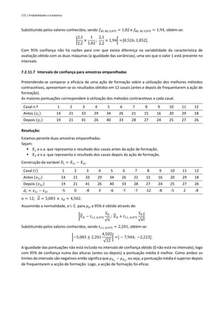 172 | Probabilidades e Estatística
Substituindo pelos valores conhecidos, sendo 𝑓30; 60; 0,975 = 1,82 e 𝑓60; 30; 0,975 = 1,94, obtém-se:
]
2,1
2,2
×
1
1,82
;
2,1
2,2
× 1,94[ =]0,526;1,852[.
Com 95% confiança não há razões para crer que exista diferença na variabilidade da característica de
avaliação obtida com as duas máquinas (a igualdade das variâncias), uma vez que o valor 1 está presente no
intervalo.
7.2.11.7 Intervalo de confiança para amostras emparelhadas
Pretendendo-se comparar a eficácia de uma ação de formação sobre a utilização dos melhores métodos
contracetivos, apresentam-se os resultados obtidos em 12 casais (antes e depois de frequentarem a ação de
formação).
As maiores pontuações correspondem à utilização dos métodos contracetivos a cada casal.
Casal n.º 1 2 3 4 5 6 7 8 9 10 11 12
Antes (𝑥𝑖) 14 21 33 29 34 26 21 15 16 20 29 18
Depois (𝑦𝑖) 19 21 41 26 40 33 28 27 24 25 27 26
Resolução:
Estamos perante duas amostras emparelhadas.
Sejam:
▪ 𝑋1 a v.a. que representa o resultado dos casais antes da ação de formação,
▪ 𝑋2 a v.a. que representa o resultado dos casais depois da ação de formação.
Construção da variável 𝐷𝑖 = 𝑋1𝑖 − 𝑋2𝑖.
Casal (𝑖) 1 2 3 4 5 6 7 8 9 10 11 12
Antes (𝑥1𝑖) 14 21 33 29 34 26 21 15 16 20 29 18
Depois (𝑥2𝑖) 19 21 41 26 40 33 28 27 24 25 27 26
𝑑𝑖 = 𝑥1𝑖 − 𝑥2𝑖 -5 0 -8 3 -6 -7 -7 -12 -8 -5 2 -8
𝑛 = 12; 𝑑 = 5,083 e 𝑠𝑑 = 4,502.
Assumindo a normalidade, o I. C. para 𝜇𝐷 a 95% é obtido através de:
]𝑋𝐷 − 𝑡11; 0,975
𝑆𝐷
√𝑛
; 𝑋𝐷 + 𝑡11; 0,975
𝑆𝐷
√𝑛
[.
Substituindo pelos valores conhecidos, sendo 𝑡11; 0,975 = 2,201, obtém-se:
]−5,083 ± 2,201
4,502
√12
[ =] − 7,944; −2,223[.
A igualdade das pontuações não está incluída no intervalo de confiança obtido (0 não está no intervalo), logo
com 95% de confiança numa das alturas (antes ou depois) a pontuação média é melhor. Como ambos os
limites do intervalo são negativos então significa que 𝜇𝑋1
− 𝜇𝑋2
, ou seja, a pontuação média é superior depois
de frequentarem a acção de formação. Logo, a acção de formação foi eficaz.
 
