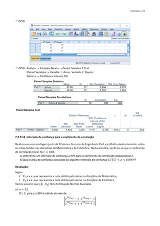 Estimação | 173
 (SPSS)
 (SPSS) Analyze → Compare Means → Paired-Samples T Test…
(Paired Variables → Variable 1: Antes; Variable 2: Depois;
Options → Confidence Interval: 90)
Paired Samples Statistics
Mean N Std. Deviation Std. Error Mean
Pair 1 Antes 23,00 12 6,994 2,019
Depois 28,08 12 6,762 1,952
Paired Samples Correlations
N Correlation Sig.
Pair 1 Antes & Depois 12 ,786 ,002
Paired Samples Test
Paired Differences t df
Sig.
(2-tailed)
Mean
Std.
Deviation
Std. Error
Mean
90% Confidence
Interval of the
Difference
Lower Upper
Pair 1 Antes - Depois -5,083 4,502 1,300 -7,417 -2,750 -3,912 11 ,002
7.2.11.8 Intervalo de confiança para o coeficiente de correlação
Realizou-se uma sondagem junto de 52 alunos do curso de Engenharia Civil, escolhidos aleatoriamente, sobre
as notas obtidas nas disciplinas de Matemática e de Estatística. Nesta amostra, verificou-se que o coeficiente
de correlação linear foi 𝑟 = 0,84.
a) Determine um intervalo de confiança a 99% para o coeficiente de correlação populacional 𝜌.
b)Qual o grau de confiança associado ao seguinte intervalo de confiança 0,7557 < 𝜌 < 0,8969?
Resolução:
Sejam:
▪ 𝑋1 a v.a. que representa a nota obtida pelo aluno na disciplina de Matemática,
▪ 𝑋2 a v.a. que representa a nota obtida pelo aluno na disciplina de Estatística.
Vamos assumir que (𝑋1; 𝑋2) têm distribuição Normal bivariada.
a) 𝑛 = 52.
O I. C. para 𝜌 a 99% é obtido através de:
]
𝑒
2𝑍𝜌𝑖𝑛𝑓 − 1
𝑒
2𝑍𝜌𝑖𝑛𝑓 + 1
;
𝑒
2𝑍𝜌𝑠𝑢𝑝 − 1
𝑒
2𝑍𝜌𝑠𝑢𝑝 + 1
[
 