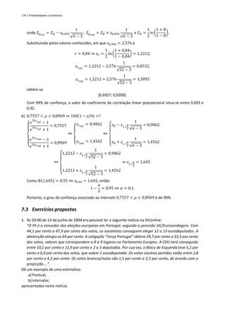 174 | Probabilidades e Estatística
onde 𝑍𝜌𝑖𝑛𝑓
= 𝑍𝑅 − 𝑧0,995
1
√𝑛 − 3
; 𝑍𝜌𝑠𝑢𝑝
= 𝑍𝑅 + 𝑧0,995
1
√𝑛 − 3
e 𝑍𝑅 =
1
2
ln (
1 + 𝑅
1 − 𝑅
).
Substituindo pelos valores conhecidos, em que 𝑧0,995 = 2,576 e
𝑟 = 0,84 ⇒ 𝑧𝑟 =
1
2
𝑙𝑛 (
1 + 0,84
1 − 0,84
) = 1,2212,
𝑧𝑟𝑖𝑛𝑓
= 1,2212 − 2,576
1
√52 − 3
= 0,8532,
𝑧𝑟𝑠𝑢𝑝
= 1,2212 + 2,576
1
√52 − 3
= 1,5892
obtém-se
]0,6927; 0,9200[.
Com 99% de confiança, o valor do coeficiente de correlação linear populacional situa-se entre 0,693 e
0,92.
b) 0,7557 < 𝜌 < 0,8969 ⇒ 100(1 − 𝛼)% =?
{
𝑒
2𝑧𝑟𝑖𝑛𝑓 − 1
𝑒
2𝑧𝑟𝑖𝑛𝑓 + 1
= 0,7557
𝑒
2𝑧𝑟𝑠𝑢𝑝 − 1
𝑒
2𝑧𝑟𝑠𝑢𝑝 + 1
= 0,8969
⇔
{
𝑧𝑟𝑖𝑛𝑓
= 0,9862
𝑧𝑟𝑠𝑢𝑝
= 1,4562
⇔
{
𝑧𝑅 − 𝑧1−
α
2
1
√𝑛 − 3
= 0,9862
𝑧𝑅 + 𝑧1−
α
2
1
√𝑛 − 3
= 1,4562
⇔
{
1,2212 − 𝑧1−
α
2
1
√52 − 3
= 0,9862
1,2212 + 𝑧1−
α
2
1
√52 − 3
= 1,4562
⇒ 𝑧1−
𝛼
2
= 1,645
Como Φ(1,645) = 0,95 ⇔ 𝑧0,95 = 1,645, então
1 −
𝛼
2
= 0,95 ⇔ 𝛼 = 0,1.
Portanto, o grau de confiança associado ao intervalo 0,7557 < 𝜌 < 0,8969 é de 90%.
7.3 Exercícios propostos
1. Às 20:00 de 13 de junho de 2004 era possível ler a seguinte notícia na SIConline:
“O PS é o vencedor das eleições europeias em Portugal, segundo a previsão SIC/Eurosondagem. Com
44,1 por cento a 47,9 por cento dos votos, os socialistas conseguem eleger 12 a 13 eurodeputados. A
abstenção atingiu os 64 por cento. A coligação "Força Portugal" obteve 29,7 por cento a 33,5 por cento
dos votos, valores que correspondem a 8 a 9 lugares no Parlamento Europeu. A CDU terá conseguido
entre 10,1 por cento e 11,9 por cento e 2 a 3 deputados. Por sua vez, o Bloco de Esquerda teve 5,1 por
cento a 6,9 por cento dos votos, que valem 1 eurodeputado. Os votos noutros partidos estão entre 2,8
por cento a 4,2 por cento. Os votos brancos/nulos são 1,5 por cento a 2,3 por cento, de acordo com a
projecção....”.
Dê um exemplo de uma estimativa:
a) Pontual;
b)Intervalar;
apresentadas nesta notícia.
 