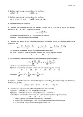 Estimação | 175
2. Qual das seguintes expressões está correta? Justifique.
a) 𝐸(𝜇) = 𝜇
̃. b) 𝐸(𝜇
̃) = 𝜇.
3. Qual das seguintes expressões está correta? Justifique.
a) 𝑃(𝜇 ≤ 𝑥) = 𝑃(𝜇
̃ ≤ 𝑥). b) 𝑃(𝑋 ≤ 𝑥) = 𝑃(𝜇
̃ ≤ 𝑥).
4. Distinga estimador de estimativa.
5. Considere uma população Normal, com média 𝜇 e desvio padrão 𝜎, da qual se retirou uma amostra
aleatória 𝑋1, 𝑋2, … , 𝑋𝑛. Seja 𝑇 a seguinte estatística:
𝑇 =
∑ 𝑋𝑖
𝑛−1
𝑖=1 + 𝑋𝑛
𝑛
.
a) Qual a distribuição amostral de 𝑇 e respectivos parâmetros.
b)Diga se 𝑇 é um estimador centrado para 𝜇.
6. Considere uma população com média 𝜇 e os seguintes estimadores para 𝜇, para amostras aleatórias de
dimensão 𝑛 = 4:
𝜇̂1 =
2𝑋1 + 𝑋2 + 𝑋3 + 𝑋4
5
; 𝜇̂2 =
𝑋1 + 𝑋3
2
; 𝜇̂3 =
𝑋1 + 𝑋2 + 𝑋3 + 𝑋4
4
.
a) Compare os estimadores quanto ao não enviesamento e eficiência.
b)Calcule a estimativa fornecida por cada um deles com base na seguinte amostra:
7 8 10 11
7. São propostos os seguintes dois estimadores para a variância da população (𝜎2):
𝑆∗2
= ∑
(𝑋𝑖 − 𝑋)
2
𝑛
𝑛
𝑖=1
e 𝑆2
= ∑
(𝑋𝑖 − 𝑋)
2
𝑛 − 1
𝑛
𝑖=1
.
a) Estude-os quanto ao enviesamento?
b)Calcule as estimativas fornecidas por cada um com base na seguinte amostra:
32 27 32 28 31 37 25 36 30
Observação: ∑(𝑋𝑖 − 𝑋
̄)2
𝑛
𝑖=1
= ∑(𝑋𝑖 − 𝜇)2
𝑛
𝑖=1
− ∑(𝑋
̄ − 𝜇)2
𝑛
𝑖=1
.
8. Obtenha o estimador de máxima verosimilhança para o parâmetro 𝑝, de uma população com distribuição
Bernoulli, i. e., com f. p.:
𝑓(𝑥; 𝑝) = 𝑝𝑥(1 − 𝑝)1−𝑥
, 𝑥 = 0, 1, 0 < 𝑝 < 1.
9. Considere uma população com distribuição de Poisson, com parâmetro 𝜆.
a) Obtenha o estimador de 𝜆 pelo método dos momentos.
b)Obtenha o estimador de máxima verosimilhança para o parâmetro 𝜆.
c) Recolheu-se uma amostra de dimensão 𝑛 = 5, tendo-se observado os seguintes valores:
10 14 9 6 12
i. Esboce o gráfico da função de verosimilhança e interprete-o.
ii. Forneça uma estimativa para 𝜆 com base no método da máxima verosimilhança.
iii. Qual o valor da função de verosimilhança quando 𝜆 = 11?
 
