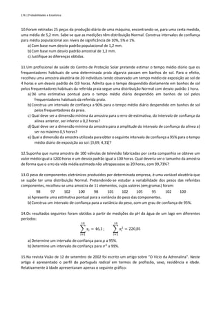176 | Probabilidades e Estatística
10.Foram retiradas 25 peças da produção diária de uma máquina, encontrando-se, para uma certa medida,
uma média de 5,2 mm. Sabe-se que as medições têm distribuição Normal. Construa intervalos de confiança
para média populacional aos níveis de significância de 10%, 5% e 1%.
a) Com base num desvio padrão populacional de 1,2 mm.
b)Com base num desvio padrão amostral de 1,2 mm.
c) Justifique as diferenças obtidas.
11.Um profissional de saúde do Centro de Proteção Solar pretende estimar o tempo médio diário que os
frequentadores habituais de uma determinada praia algarvia passam em banhos de sol. Para o efeito,
recolheu uma amostra aleatória de 20 indivíduos tendo observado um tempo médio de exposição ao sol de
4 horas e um desvio padrão de 0,9 horas. Admita que o tempo despendido diariamente em banhos de sol
pelos frequentadores habituais da referida praia segue uma distribuição Normal com desvio padrão 1 hora.
a) Dê uma estimativa pontual para o tempo médio diário despendido em banhos de sol pelos
frequentadores habituais da referida praia.
b)Construa um intervalo de confiança a 90% para o tempo médio diário despendido em banhos de sol
pelos frequentadores da praia.
c) Qual deve ser a dimensão mínima da amostra para o erro de estimativa, do intervalo de confiança da
alínea anterior, ser inferior a 0,2 horas?
d)Qual deve ser a dimensão mínima da amostra para a amplitude do intervalo de confiança da alínea a)
ser no máximo 0,5 horas?
e)Qual a dimensão da amostra utilizada para obter o seguinte intervalo de confiança a 95% para o tempo
médio diário de exposição ao sol: ]3,69; 4,31[?
12.Suponha que numa amostra de 100 válvulas de televisão fabricadas por certa companhia se obteve um
valor médio igual a 1200 horas e um desvio padrão igual a 100 horas. Qual deveria ser o tamanho da amostra
de forma que o erro da vida média estimada não ultrapassasse as 20 horas, com 99,73%?
13.O peso de componentes eletrónicos produzidos por determinada empresa, é uma variável aleatória que
se supõe ter uma distribuição Normal. Pretendendo-se estudar a variabilidade dos pesos das referidas
componentes, recolheu-se uma amostra de 11 elementos, cujos valores (em gramas) foram:
98 97 102 100 98 101 102 105 95 102 100
a) Apresente uma estimativa pontual para a variância do peso das componentes.
b)Construa um intervalo de confiança para a variância do peso, com um grau de confiança de 95%.
14.Os resultados seguintes foram obtidos a partir de medições do pH da água de um lago em diferentes
períodos:
∑ 𝑥𝑖
10
𝑖=1
= 46,1 ; ∑ 𝑥𝑖
2
10
𝑖=1
= 220,81
a) Determine um intervalo de confiança para 𝜇 a 95%.
b)Determine um intervalo de confiança para 𝜎2
a 99%.
15.Na revista Visão de 12 de setembro de 2002 foi escrito um artigo sobre “O Vício da Adrenalina”. Neste
artigo é apresentado o perfil do português radical em termos de profissão, sexo, residência e idade.
Relativamente à idade apresentaram apenas o seguinte gráfico:
 
