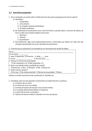 6 | Probabilidades e Estatística
1.2 Exercícios propostos
1. Para a realização um estudo sobre o hábito de fumar dos jovens portugueses do ensino superior.
a) Identifique:
i. A população.
ii. Uma amostra.
iii. As unidades estatísticas/indivíduos.
iv. Os dados estatísticos.
b) Na elaboração do questionário como é que formularia a questão sobre o consumo de tabaco, de
forma a obter uma variável medida numa escala:
i. Nominal?
ii. Ordinal?
iii. Quantitativa?
c) Resumidamente, diga como exploraria/descreveria a informação que obteria em cada uma das
situações apresentadas em b), por aplicação do questionário.
2. O excerto que se apresenta é um exemplo de um instrumento de recolha de dados:
Nome:______________________________________________________________________
N.º de aluno: ___________
1. Sexo:  Masculino  Feminino 2. Idade: ____ anos
3. Curso: ___________________ 4. Ano do curso: ____
5. Almoça na cantina da universidade?
 Sim (responder a 6)  Não (responder a 7)
6. Qual a sua opinião sobre a qualidade da comida?
 Muito boa  Boa  Razoável  Má  Muito má
7. Onde costuma almoçar?
 Em casa  No restaurante/café  No bar da universidade  Outro
Indique as variáveis presentes neste questionário e classifique-as.
3. Classifique cada uma das seguintes características em dado discreto ou contínuo:
a) A estatura de um aluno.
b) O número de erros num ditado.
c) O tempo de espera (atraso) para uma consulta médica.
d) O resultado efetivamente obtido na frequência.
e) A nota final do aluno na disciplina.
f) Número de exames médicos realizados num ano, por pessoa.
 