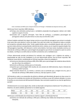 Estimação | 177
Fonte: Contributos do INATEL para o Desporto Aventura em Portugal – A Realidade dos Desportos Aventura, 2001.
Admita que foram inquiridos 1000 indivíduos.
a) Forneça uma estimativa pontual para a verdadeira proporção de portugueses radicais com idade
superior ou igual a 51 anos.
b)Concorda com a seguinte afirmação: “Com 95% de confiança, a verdadeira percentagem de
portugueses radicais com pelo menos 51 anos situa-se entre 6% e 12%.”
16.Num trabalho realizado há já algum tempo concluiu-se que 62% dos passageiros que entram na estação
A do metro têm como destino o centro da cidade. Esse valor tem vindo a ser utilizado em todos os estudos
de transportes realizados desde então. Tendo surgido dúvidas sobre a atualidade daquele valor, pois crê-se
que tem vindo a diminuir acompanhando o declínio do centro, realizou-se um inquérito naquela estação. Dos
240 passageiros inquiridos, 126 indicaram o centro como destino. Com base nestes resultados construa um
intervalo de confiança a 90% para a percentagem de passageiros que entram na estação A e saem no centro
da cidade, e verifique se os 62% ainda se mantêm consistentes com a realidade atual.
17.Num determinado período pré-eleitoral foi realizada uma sondagem com o objetivo de analisar a
popularidade de cada um dos candidatos A e B num determinado distrito. Para tal foram inquiridos 780
residentes nesse distrito, manifestando-se 55% dos inquiridos a favor do candidato A.
a) Construa os intervalos de confiança a 90%, 95% e 98%, para a percentagem de residentes desse distrito
que são a favor do candidato A.
b)Comente as diferenças obtidas para os 3 intervalos.
c) Suponha que a percentagem 55% resultou de uma amostra de 1020 elementos. Qual o intervalo de
confiança a 95%? Comente.
d)Que tamanho deverá ter, no mínimo, a amostra caso se pretenda que a margem de erro, para o
intervalo de confiança a 90% obtido na alínea a), não seja superior a 2,5%?
18.Pretende-se saber se as proporções de pinheiros afetados pelo Nemátodo são iguais em duas zonas A e
B. Na zona A foi recolhida uma amostra de 150 pinheiros e verificou-se que 107 estavam afetados e na zona
B recolheu-se uma amostra de 100 havendo 63 afetados. Que conclusão se pode tirar ao nível de significância
de 0,05?
19.Selecionaram-se ao acaso alguns dias, tendo-se observado a temperatura máxima (em °C) no Ártico e no
Antártico. Os valores obtidos apresentam-se na tabela seguinte:
Ártico 2,7 3,2 3,6 4,1 2,7 3,2 4,5 3,6 2,7
Antártico 4,1 4,5 3,6 2,7 3,6 3,2 4,1
Admita que as distribuições das temperaturas máximas seguem a distribuição Normal.
a) Construa um intervalo de confiança a 95% para a diferença das médias das temperaturas máximas.
Interprete.
19-30
34%
31-40
42%
41-50
15%
51-60
9%
 
