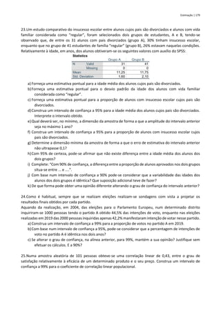 Estimação | 179
23.Um estudo comparativo do insucesso escolar entre alunos cujos pais são divorciados e alunos com vida
familiar considerada como “regular”, foram selecionados dois grupos de estudantes, A e B, tendo-se
observado que, de entre os 31 alunos com pais divorciados (grupo A), 30% tinham insucesso escolar,
enquanto que no grupo de 41 estudantes de família “regular” (grupo B), 26% estavam naquelas condições.
Relativamente à idade, em anos, dos alunos obtiveram-se os seguintes valores com auxílio do SPSS:
Statistics
Grupo A Grupo B
N Valid 31 41
Missing 0 0
Mean 11,25 11,75
Std. Deviation 1,60 2,10
a) Forneça uma estimativa pontual para a idade média dos alunos cujos pais são divorciados.
b)Forneça uma estimativa pontual para o desvio padrão da idade dos alunos com vida familiar
considerada como “regular”.
c) Forneça uma estimativa pontual para a proporção de alunos com insucesso escolar cujos pais são
divorciados.
d)Construa um intervalo de confiança a 95% para a idade média dos alunos cujos pais são divorciados.
Interprete o intervalo obtido.
e)Qual deverá ser, no mínimo, a dimensão da amostra de forma a que a amplitude do intervalo anterior
seja no máximo 1 ano?
f) Construa um intervalo de confiança a 95% para a proporção de alunos com insucesso escolar cujos
pais são divorciados.
g) Determine a dimensão mínima da amostra de forma a que o erro de estimativa do intervalo anterior
não ultrapasse 0,1?
h)Com 95% de certeza, pode-se afirmar que não existe diferença entre a idade média dos alunos dos
dois grupos?
i) Complete: “Com 90% de confiança, a diferença entre a proporção de alunos aprovados nos dois grupos
situa-se entre ... e ....”.
j) Com base num intervalo de confiança a 90% pode-se considerar que a variabilidade das idades dos
alunos dos dois grupos é idêntica? Que suposição adicional teve de fazer?
k) De que forma pode obter uma opinião diferente alterando o grau de confiança do intervalo anterior?
24.Como é habitual, sempre que se realizam eleições realizam-se sondagens com vista a projetar os
resultados finais obtidos por cada partido.
Aquando da realização, em 2004, das eleições para o Parlamento Europeu, num determinado distrito
inquiriram-se 1000 pessoas tendo o partido A obtido 44,5% das intenções de voto, enquanto nas eleições
realizadas em 2019 das 2000 pessoas inquiridas apenas 42,2% manifestaram intenção de votar nesse partido.
a) Construa um intervalo de confiança a 99% para a proporção de votos no partido A em 2019.
b)Com base num intervalo de confiança a 95%, pode-se considerar que a percentagem de intenções de
voto no partido A é idêntica nos dois anos?
c) Se alterar o grau de confiança, na alínea anterior, para 99%, mantém a sua opinião? Justifique sem
efetuar os cálculos. E a 90%?
25.Numa amostra aleatória de 101 pessoas obteve-se uma correlação linear de 0,43, entre o grau de
satisfação relativamente à eficácia de um determinado produto e o seu preço. Construa um intervalo de
confiança a 99% para o coeficiente de correlação linear populacional.
 