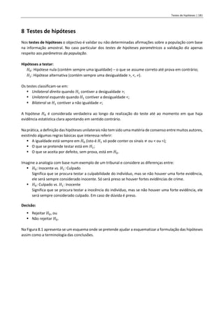 Testes de hipóteses | 181
8 Testes de hipóteses
Nos testes de hipóteses o objectivo é validar ou não determinadas afirmações sobre a população com base
na informação amostral. No caso particular dos testes de hipóteses paramétricos a validação diz apenas
respeito aos parâmetros da população.
Hipóteses a testar:
𝐻0: Hipótese nula (contém sempre uma igualdade) – o que se assume correto até prova em contrário;
𝐻1: Hipótese alternativa (contém sempre uma desigualdade >, <, ).
Os testes classificam-se em:
▪ Unilateral direito quando 𝐻1 contiver a desigualdade >;
▪ Unilateral esquerdo quando 𝐻1 contiver a desigualdade <;
▪ Bilateral se 𝐻1 contiver a não igualdade ;
A hipótese 𝐻0 é considerada verdadeira ao longo da realização do teste até ao momento em que haja
evidência estatística clara apontando em sentido contrário.
Na prática, a definição das hipóteses unilaterais não tem sido uma matéria de consenso entre muitos autores,
existindo algumas regras básicas que interessa referir:
▪ A igualdade está sempre em 𝐻0 (isto é 𝐻1 só pode conter os sinais ≠ ou < ou >);
▪ O que se pretende testar está em 𝐻1;
▪ O que se aceita por defeito, sem prova, está em 𝐻0.
Imagine a analogia com base num exemplo de um tribunal e considere as diferenças entre:
▪ 𝐻0: Inocente vs. 𝐻1: Culpado
Significa que se procura testar a culpabilidade do indivíduo, mas se não houver uma forte evidência,
ele será sempre considerado inocente. Só será preso se houver fortes evidências de crime.
▪ 𝐻0: Culpado vs. 𝐻1: Inocente
Significa que se procura testar a inocência do indivíduo, mas se não houver uma forte evidência, ele
será sempre considerado culpado. Em caso de dúvida é preso.
Decisão:
▪ Rejeitar 𝐻0, ou
▪ Não rejeitar 𝐻0.
Na Figura 8.1 apresenta-se um esquema onde se pretende ajudar a esquematizar a formulação das hipóteses
assim como a terminologia das conclusões.
 