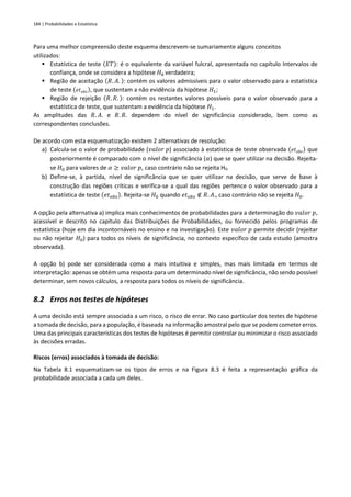 184 | Probabilidades e Estatística
Para uma melhor compreensão deste esquema descrevem-se sumariamente alguns conceitos
utilizados:
▪ Estatística de teste (𝐸𝑇): é o equivalente da variável fulcral, apresentada no capítulo Intervalos de
confiança, onde se considera a hipótese 𝐻0 verdadeira;
▪ Região de aceitação (𝑅. 𝐴. ): contém os valores admissíveis para o valor observado para a estatística
de teste (𝑒𝑡𝑜𝑏𝑠), que sustentam a não evidência da hipótese 𝐻1;
▪ Região de rejeição (𝑅. 𝑅. ): contém os restantes valores possíveis para o valor observado para a
estatística de teste, que sustentam a evidência da hipótese 𝐻1.
As amplitudes das 𝑅. 𝐴. e 𝑅. 𝑅. dependem do nível de significância considerado, bem como as
correspondentes conclusões.
De acordo com esta esquematização existem 2 alternativas de resolução:
a) Calcula-se o valor de probabilidade (𝑣𝑎𝑙𝑜𝑟 𝑝) associado à estatística de teste observada (𝑒𝑡𝑜𝑏𝑠) que
posteriormente é comparado com o nível de significância (𝛼) que se quer utilizar na decisão. Rejeita-
se 𝐻0 para valores de 𝛼 ≥ 𝑣𝑎𝑙𝑜𝑟 𝑝, caso contrário não se rejeita H0.
b) Define-se, à partida, nível de significância que se quer utilizar na decisão, que serve de base à
construção das regiões críticas e verifica-se a qual das regiões pertence o valor observado para a
estatística de teste (𝑒𝑡𝑜𝑏𝑠). Rejeita-se 𝐻0 quando 𝑒𝑡𝑜𝑏𝑠 ∉ 𝑅. 𝐴., caso contrário não se rejeita 𝐻0.
A opção pela alternativa a) implica mais conhecimentos de probabilidades para a determinação do 𝑣𝑎𝑙𝑜𝑟 𝑝,
acessível e descrito no capítulo das Distribuições de Probabilidades, ou fornecido pelos programas de
estatística (hoje em dia incontornáveis no ensino e na investigação). Este 𝑣𝑎𝑙𝑜𝑟 𝑝 permite decidir (rejeitar
ou não rejeitar 𝐻0) para todos os níveis de significância, no contexto específico de cada estudo (amostra
observada).
A opção b) pode ser considerada como a mais intuitiva e simples, mas mais limitada em termos de
interpretação: apenas se obtém uma resposta para um determinado nível de significância, não sendo possível
determinar, sem novos cálculos, a resposta para todos os níveis de significância.
8.2 Erros nos testes de hipóteses
A uma decisão está sempre associada a um risco, o risco de errar. No caso particular dos testes de hipótese
a tomada de decisão, para a população, é baseada na informação amostral pelo que se podem cometer erros.
Uma das principais características dos testes de hipóteses é permitir controlar ou minimizar o risco associado
às decisões erradas.
Riscos (erros) associados à tomada de decisão:
Na Tabela 8.1 esquematizam-se os tipos de erros e na Figura 8.3 é feita a representação gráfica da
probabilidade associada a cada um deles.
 