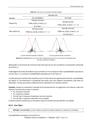 Testes de hipóteses | 185
Tabela 8.1: Tipos de erros associados à decisão tomada.
Decisão
Situação real
𝐻0 é verdadeira 𝐻0 é falsa
Rejeitar 𝐻0
Decisão incorreta
𝑃(Rej. 𝐻0|𝐻0 é verd.) ≤ 𝛼
Erro Tipo I
Decisão correta
𝑃(Rej. 𝐻0|𝐻1 é verd.) = 1 − 𝛽
Não rejeitar 𝐻0
Decisão correta
𝑃(Não rej. 𝐻0|𝐻0 é verd.) > 1 − 𝛼
Decisão incorreta
𝑃(Não rej. 𝐻0|𝐻1 é verd.) = 𝛽
Erro de Tipo II
a) teste unilateral esquerdo ou bilateral. b) teste unilateral direito ou bilateral
Figura 8.3: Probabilidades de um erro de Tipo I (sombreado escuro) e de um erro Tipo II (sombreado claro),
num teste unilateral ou bilateral.
Observação: A única forma de minimizar estes dois tipos de erro em simultâneo é aumentando a dimensão
da amostra, 𝑛.
A abordagem dos testes de hipóteses para controlar os erros consiste em fixar a probabilidade associada ao
erro de Tipo I, 𝛼, e minimizar a probabilidade associada ao erro de Tipo II, 𝛽.
A razão pela qual se atribui mais importância ao erro Tipo I deriva do seguinte ponto de vista: a possibilidade
de rejeitar 𝐻0 incorretamente é considerada mais grave, pois esta hipótese corresponde à que deve ser
defendida, a menos que existam evidências fortes a apontarem em sentido contrário.
Exemplo: Coloque-se novamente o exemplo do funcionamento de um julgamento num tribunal, onde uma
pessoa é inocente até se provar o contrário.
▪ 𝐻0: A pessoa é inocente.
▪ 𝐻1: A pessoa é culpada.
▪ Erro de Tipo I: A pessoa é condenada, mas está inocente.
▪ Erro de Tipo II: A pessoa é absolvida, mas é culpada.
O sistema judicial considera que é mais grave culpar um inocente do que absolver um culpado.
8.2.1 Erro Tipo I
Definição: O erro de Tipo I, ou de 1ª espécie, consiste em rejeitar a hipótese 𝐻0 quando 𝐻0 é verdadeira.
A probabilidade associada ao erro de Tipo I é:
𝑃(Rejeitar 𝐻0|𝐻0 é verdadeira) = 𝑃(Rejeitar 𝐻0|𝜃 = 𝜃0) ≤ 𝛼.
 
