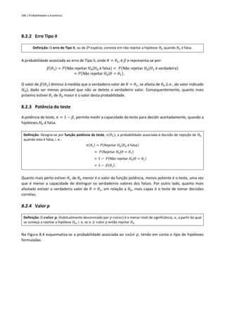 186 | Probabilidades e Estatística
8.2.2 Erro Tipo II
Definição: O erro de Tipo II, ou de 2ª espécie, consiste em não rejeitar a hipótese 𝐻0 quando 𝐻0 é falsa.
A probabilidade associada ao erro de Tipo II, onde 𝜃 = 𝜃1, é 𝛽 e representa-se por:
𝛽(𝜃1) = 𝑃(Não rejeitar 𝐻0|𝐻0 é falsa) = 𝑃(Não rejeitar 𝐻0|𝐻1 é verdadeira)
= 𝑃(Não rejeitar 𝐻0|𝜃 = 𝜃1).
O valor de 𝛽(𝜃1) diminui à medida que o verdadeiro valor de 𝜃 = 𝜃1, se afasta de 𝜃0 (i.e., do valor indicado
𝐻0), dado ser menos provável que não se detete o verdadeiro valor. Consequentemente, quanto mais
próximo estiver 𝜃1 de 𝜃0 maior é o valor desta probabilidade.
8.2.3 Potência do teste
A potência de teste, 𝜋 = 1 − 𝛽, permite medir a capacidade do teste para decidir acertadamente, quando a
hipóteses 𝐻0 é falsa.
Definição: Designa-se por função potência de teste, 𝜋(𝜃1), a probabilidade associada à decisão de rejeição de 𝐻0
quando esta é falsa, i. e.:
𝜋(𝜃1) = 𝑃(Rejeitar 𝐻0|𝐻0 é falsa)
= 𝑃(Rejeitar 𝐻0|𝜃 = 𝜃1)
= 1 − 𝑃(Não rejeitar 𝐻0|𝜃 = 𝜃1)
= 1 − 𝛽(𝜃1).
Quanto mais perto estiver 𝜃1 de 𝜃0 menor é o valor da função potência, menos potente é o teste, uma vez
que é menor a capacidade de distinguir os verdadeiros valores dos falsos. Por outro lado, quanto mais
afastado estiver o verdadeiro valor de 𝜃 = 𝜃1, em relação a 𝜃0, mais capaz é o teste de tomar decisões
corretas.
8.2.4 Valor p
Definição: O 𝒗𝒂𝒍𝒐𝒓 𝒑, (habitualmente denominado por 𝑝-𝑣𝑎𝑙𝑢𝑒) é o menor nível de significância, 𝛼, a partir do qual
se começa a rejeitar a hipótese 𝐻0, i. e, se 𝛼 ≥ valor 𝑝 então rejeitar 𝐻0.
Na Figura 8.4 esquematiza-se a probabilidade associada ao 𝑣𝑎𝑙𝑜𝑟 𝑝, tendo em conta o tipo de hipóteses
formuladas.
 