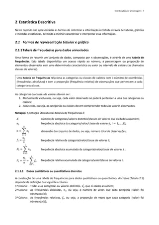 Distribuições por amostragem | 7
2 Estatística Descritiva
Neste capítulo são apresentadas as formas de sintetizar a informação recolhida através de tabelas, gráficos
e medidas estatísticas, de modo a melhor caracterizar e interpretar essa informação.
2.1 Formas de representação tabular e gráfica
2.1.1Tabela de frequências para dados univariados
Uma forma de resumir um conjunto de dados, composto por 𝑛 observações, é através de uma tabela de
frequências. Esta tabela disponibiliza um acesso rápido ao número, à percentagem ou proporção de
elementos observados com uma determinada característica ou valor ou intervalo de valores (as chamadas
classes de valores).
Uma tabela de frequências relaciona as categorias ou classes de valores com o número de ocorrências
(frequências absolutas) e com a proporção (frequência relativa) de observações que pertencem a cada
categoria ou classe.
As categorias ou classes de valores devem ser:
1. Mutuamente exclusivas, ou seja, cada valor observado só poderá pertencer a uma das categorias ou
classes;
2. Exaustivas, ou seja, as categorias ou classes devem compreender todos os valores observados.
Notação: A notação utilizada nas tabelas de frequências é:
𝐾 número de categorias/valores distintos/classes de valores que os dados assumem;
𝑛𝑖 frequência absoluta da categoria/valor/classe de valores 𝑖, 𝑖 = 1, … , 𝐾;
𝑛 = ∑ 𝑛𝑖
𝐾
𝑖=1
dimensão do conjunto de dados, ou seja, número total de observações;
𝑓𝑖 =
𝑛𝑖
𝑛
frequência relativa da categoria/valor/classe de valores 𝑖;
𝑁𝑖 = ∑ 𝑛𝑘
𝑖
𝑘=1
frequência absoluta acumulada da categoria/valor/classe de valores 𝑖 ;
𝐹𝑖 =
𝑁𝑖
𝑛
= ∑ 𝑓𝑘
𝑖
𝑘=1
frequência relativa acumulada da categoria/valor/classe de valores 𝑖.
2.1.1.1 Dados qualitativos ou quantitativos discretos
A construção de uma tabela de frequências para dados qualitativos ou quantitativos discretos (Tabela 2.1)
depende da definição das seguintes colunas:
1ª Coluna: Todas as 𝐾 categorias ou valores distintos, 𝑥𝑖
′
, que os dados assumem;
2ª Coluna: As frequências absolutas, 𝑛𝑖, ou seja, o número de vezes que cada categoria (valor) foi
observada(o);
3ª Coluna: As frequências relativas, 𝑓𝑖, ou seja, a proporção de vezes que cada categoria (valor) foi
observada(o);
 