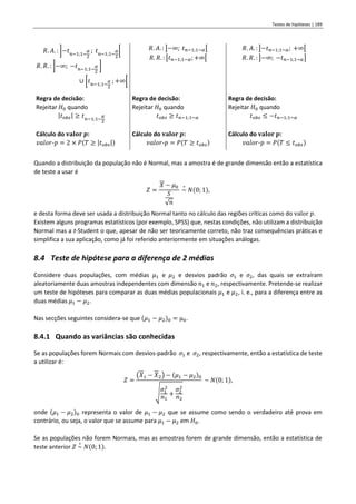 Testes de hipóteses | 189
𝑅. 𝐴. : ]−𝑡𝑛−1;1−
𝛼
2
; 𝑡𝑛−1;1−
𝛼
2
[
𝑅. 𝑅. : ]−∞; −𝑡𝑛−1;1−
𝛼
2
]
∪ [𝑡𝑛−1;1−
𝛼
2
; +∞[
𝑅. 𝐴. : ]−∞; 𝑡𝑛−1;1−𝛼[
𝑅. 𝑅. : [𝑡𝑛−1;1−𝛼;+∞[
𝑅. 𝐴. : ]−𝑡𝑛−1;1−𝛼; +∞[
𝑅. 𝑅. : ]−∞; −𝑡𝑛−1;1−𝛼]
Regra de decisão:
Rejeitar 𝐻0 quando
|𝑡𝑜𝑏𝑠| ≥ 𝑡𝑛−1;1−
𝛼
2
Regra de decisão:
Rejeitar 𝐻0 quando
𝑡𝑜𝑏𝑠 ≥ 𝑡𝑛−1;1−𝛼
Regra de decisão:
Rejeitar 𝐻0 quando
𝑡𝑜𝑏𝑠 ≤ −𝑡𝑛−1;1−𝛼
Cálculo do 𝐯𝐚𝐥𝐨𝐫 𝒑:
𝑣𝑎𝑙𝑜𝑟-𝑝 = 2 × 𝑃(𝑇 ≥ |𝑡𝑜𝑏𝑠|)
Cálculo do 𝐯𝐚𝐥𝐨𝐫 𝒑:
𝑣𝑎𝑙𝑜𝑟-𝑝 = 𝑃(𝑇 ≥ 𝑡𝑜𝑏𝑠)
Cálculo do 𝐯𝐚𝐥𝐨𝐫 𝒑:
𝑣𝑎𝑙𝑜𝑟-𝑝 = 𝑃(𝑇 ≤ 𝑡𝑜𝑏𝑠)
Quando a distribuição da população não é Normal, mas a amostra é de grande dimensão então a estatística
de teste a usar é
𝑍 =
𝑋 − 𝜇0
𝑆
√𝑛
~
∘
𝑁(0; 1),
e desta forma deve ser usada a distribuição Normal tanto no cálculo das regiões críticas como do valor 𝑝.
Existem alguns programas estatísticos (por exemplo, SPSS) que, nestas condições, não utilizam a distribuição
Normal mas a t-Student o que, apesar de não ser teoricamente correto, não traz consequências práticas e
simplifica a sua aplicação, como já foi referido anteriormente em situações análogas.
8.4 Teste de hipótese para a diferença de 2 médias
Considere duas populações, com médias 𝜇1 e 𝜇2 e desvios padrão 𝜎1 e 𝜎2, das quais se extraíram
aleatoriamente duas amostras independentes com dimensão 𝑛1 e 𝑛2, respectivamente. Pretende-se realizar
um teste de hipóteses para comparar as duas médias populacionais 𝜇1 e 𝜇2, i. e., para a diferença entre as
duas médias 𝜇1 − 𝜇2.
Nas secções seguintes considera-se que (𝜇1 − 𝜇2)0 = µ0.
8.4.1 Quando as variâncias são conhecidas
Se as populações forem Normais com desvios-padrão 𝜎1 e 𝜎2, respectivamente, então a estatística de teste
a utilizar é:
𝑍 =
(𝑋1 − 𝑋2) − (𝜇1 − 𝜇2)0
√
𝜎1
2
𝑛1
+
𝜎2
2
𝑛2
~ 𝑁(0; 1),
onde (𝜇1 − 𝜇2)0 representa o valor de 𝜇1 − 𝜇2 que se assume como sendo o verdadeiro até prova em
contrário, ou seja, o valor que se assume para 𝜇1 − 𝜇2 em 𝐻0.
Se as populações não forem Normais, mas as amostras forem de grande dimensão, então a estatística de
teste anterior 𝑍 ~
∘
𝑁(0; 1).
 