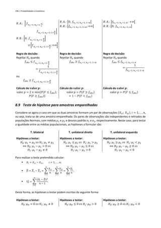 196 | Probabilidades e Estatística
𝑅. 𝐴.: ] 𝑓𝑛1−1; 𝑛2−1;
𝛼
2
;
𝑓𝑛1−1; 𝑛2−1; 1−
𝛼
2
[
𝑅. 𝑅. : [0; 𝑓𝑛1−1; 𝑛2−1;
𝛼
2
]
∪ [𝑓𝑛1−1; 𝑛2−1; 1−
𝛼
2
; +∞[
𝑅. 𝐴.: [0; 𝑓𝑛1−1; 𝑛2−1; 1−𝛼[
𝑅. 𝑅. : [𝑓𝑛1−1; 𝑛2−1; 1−𝛼;+∞[
𝑅. 𝐴.: ]𝑓𝑛1−1; 𝑛2−1; 𝛼; +∞[
𝑅. 𝑅. : [0; 𝑓𝑛1−1; 𝑛2−1; 𝛼]
Regra de decisão:
Rejeitar 𝐻0 quando
𝑓𝑜𝑏𝑠 ≤ 𝑓𝑛1−1; 𝑛2−1;
𝛼
2
=
1
𝑓𝑛2−1; 𝑛1−1; 1−
𝛼
2
ou
𝑓𝑜𝑏𝑠 ≥ 𝑓𝑛1−1; 𝑛2−1; 1−
𝛼
2
Regra de decisão:
Rejeitar 𝐻0 quando
𝑓𝑜𝑏𝑠 ≥ 𝑓𝑛1−1; 𝑛2−1; 1−𝛼
Regra de decisão:
Rejeitar 𝐻0 quando
𝑓𝑜𝑏𝑠 ≤ 𝑓𝑛1−1; 𝑛2−1; 𝛼
=
1
𝑓𝑛2−1; 𝑛1−1; 1−𝛼
Cálculo do 𝐯𝐚𝐥𝐨𝐫 𝒑:
valor 𝑝 = 2 × 𝑚𝑖𝑛{𝑃(𝐹 ≤ 𝑓𝑜𝑏𝑠);
𝑃(𝐹 ≥ 𝑓𝑜𝑏𝑠)}
Cálculo do 𝐯𝐚𝐥𝐨𝐫 𝒑:
valor 𝑝 = 𝑃(𝐹 ≥ 𝑓𝑜𝑏𝑠)
= 1 − 𝑃(𝐹 < 𝑓𝑜𝑏𝑠)
Cálculo do 𝐯𝐚𝐥𝐨𝐫 𝒑:
valor 𝑝 = 𝑃(𝐹 ≤ 𝑓𝑜𝑏𝑠)
8.9 Teste de hipótese para amostras emparelhadas
Considere-se agora o caso em que as duas amostras formam um par de observações (𝑋1𝑖; 𝑋2𝑖), 𝑖 = 1, … , 𝑛,
ou seja, trata-se de uma amostra emparelhada. Os pares de observações são independentes e retirados de
populações Normais, com médias 𝜇1 e 𝜇2 e desvios padrão 𝜎1 e 𝜎2, respectivamente. Neste caso, para testar
a igualdade entre as médias populacionais, as hipóteses a formular são:
T. bilateral T. unilateral direito T. unilateral esquerdo
Hipóteses a testar:
𝐻0: 𝜇1 = 𝜇2 𝑣𝑠 𝐻1: 𝜇1 ≠ 𝜇2
⟺ 𝐻0: 𝜇1 − 𝜇2 = 0 𝑣𝑠
𝐻1: 𝜇1 − 𝜇2 ≠ 0
Hipóteses a testar:
𝐻0: 𝜇1 ≤ 𝜇2 𝑣𝑠 𝐻1: 𝜇1 > 𝜇2
⟺ 𝐻0: 𝜇1 − 𝜇2 ≤ 0 𝑣𝑠
𝐻1: 𝜇1 − 𝜇2 > 0
Hipóteses a testar:
𝐻0: 𝜇1 ≥ 𝜇2 𝑣𝑠 𝐻1: 𝜇1 < 𝜇2
⟺ 𝐻0: 𝜇1 − 𝜇2 ≥ 0 𝑣𝑠
𝐻1: 𝜇1 − 𝜇2 < 0
Para realizar o teste pretendido calcular:
▪ 𝐷𝑖 = 𝑋1𝑖 − 𝑋2𝑖, 𝑖 = 1, … , 𝑛;
▪ 𝐷 = 𝑋1 − 𝑋2 = ∑
𝑋1𝑖
𝑛
𝑛
𝑖=1
− ∑
𝑋2𝑖
𝑛
𝑛
𝑖=1
= ∑
𝐷𝑖
𝑛
𝑛
𝑖=1
;
▪ 𝑆𝐷
2
= ∑
(𝐷𝑖 − 𝐷
̄ )2
𝑛 − 1
𝑛
𝑖=1
.
Desta forma, as hipóteses a testar podem escritas da seguinte forma:
Hipóteses a testar:
𝐻0: 𝜇𝐷 = 0 𝑣𝑠 𝐻1: 𝜇𝐷 ≠ 0
Hipóteses a testar:
𝐻0: 𝜇𝐷 ≤ 0 𝑣𝑠 𝐻1: 𝜇𝐷 > 0
Hipóteses a testar:
𝐻0: 𝜇𝐷 ≥ 0 𝑣𝑠 𝐻1: 𝜇𝐷 < 0
 