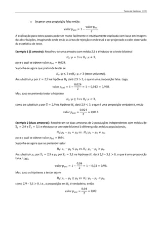 Testes de hipóteses | 199
o Se gerar uma proposição falsa então:
valor 𝑝𝑢𝑛𝑖 = 1 −
valor 𝑝𝑏𝑖𝑙
2
.
A explicação para estes passos pode ser muito facilmente e intuitivamente explicada com base em imagens
das distribuições, imaginando onde estão as áreas de rejeição e onde está a ser projectado o valor observado
da estatística de teste.
Exemplo 1 (1 amostra): Recolheu-se uma amostra com média 2,9 e efectuou-se o teste bilateral
𝐻0: 𝜇 = 3 𝑣𝑠 𝐻1: 𝜇 ≠ 3,
para o qual se obteve valor 𝑝𝑏𝑖𝑙 = 0,024.
Suponha-se agora que pretende testar se
𝐻0: 𝜇 ≤ 3 𝑣𝑠𝐻1: 𝜇 > 3 (teste unilateral).
Ao substituir 𝜇 por 𝑥 = 2,9 na hipótese 𝐻1 dará 2,9 > 3, o que é uma proposição falsa. Logo,
valor 𝑝𝑢𝑛𝑖 = 1 −
0,024
2
= 1 − 0,012 = 0,988.
Mas, caso se pretenda testar a hipótese
𝐻0: 𝜇 ≥ 3 𝑣𝑠 𝐻1: 𝜇 < 3,
como ao substituir 𝜇 por 𝑥 = 2,9 na hipótese 𝐻1 dará 2,9 < 3, o que é uma preposição verdadeira, então
valor 𝑝𝑢𝑛𝑖 =
0,024
2
= 0,012.
Exemplo 2 (duas amostras): Recolheram-se duas amostras de 2 populações independentes com médias de
𝑥1 = 2,9 e 𝑥2 = 3,1 e efectuou-se um teste bilateral à diferença das médias populacionais,
𝐻0: 𝜇1 − 𝜇2 = 𝜇0 𝑣𝑠. 𝐻1: 𝜇1 − 𝜇2 ≠ 𝜇0,
para o qual se obteve valor 𝑝𝑏𝑖𝑙 = 0,04.
Suponha-se agora que se pretende testar
𝐻0: 𝜇1 − 𝜇2 ≤ 𝜇0 𝑣𝑠. 𝐻1: 𝜇1 − 𝜇2 > 𝜇0.
Ao substituir 𝜇1 por 𝑥1 = 2,9 e 𝜇2 por 𝑥2 = 3,1 na hipótese 𝐻1 dará 2,9 – 3,1 > 0, o que é uma proposição
falsa. Logo,
valor 𝑝𝑢𝑛𝑖 = 1 −
0,04
2
= 1 − 0,02 = 0,98.
Mas, caso as hipóteses a testar sejam
𝐻0: 𝜇1 − 𝜇2 ≥ 𝜇0 𝑣𝑠 𝐻1: 𝜇1 − 𝜇2 < 𝜇0,
como 2,9 – 3,1 > 0, i.e., a proposição em 𝐻1 é verdadeira, então
valor 𝑝𝑢𝑛𝑖 =
0,04
2
= 0,02.
 