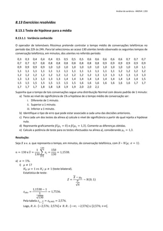 Análise de variância - ANOVA | 203
8.13 Exercícios resolvidos
8.13.1 Teste de hipótese para a média
8.13.1.1 Variância conhecida
O operador de telemóveis Péssimus pretende controlar o tempo médio de conversações telefónicas no
período das 22h às 24h. Para tal seleccionou ao acaso 130 utentes tendo observado os seguintes tempos de
conversação telefónica, em minutos, dos utentes no referido período:
0,3 0,3 0,4 0,4 0,4 0,5 0,5 0,5 0,5 0,6 0,6 0,6 0,6 0,6 0,7 0,7 0,7
0,7 0,7 0,7 0,8 0,8 0,8 0,8 0,8 0,8 0,8 0,8 0,9 0,9 0,9 0,9 0,9 0,9
0,9 0,9 0,9 0,9 1,0 1,0 1,0 1,0 1,0 1,0 1,0 1,0 1,0 1,0 1,0 1,0 1,1
1,1 1,1 1,1 1,1 1,1 1,1 1,1 1,1 1,1 1,1 1,1 1,1 1,1 1,2 1,2 1,2 1,2
1,2 1,2 1,2 1,2 1,2 1,2 1,2 1,2 1,2 1,2 1,3 1,3 1,3 1,3 1,3 1,3 1,3
1,3 1,3 1,3 1,3 1,3 1,3 1,4 1,4 1,4 1,4 1,4 1,4 1,4 1,4 1,4 1,4 1,5
1,5 1,5 1,5 1,5 1,5 1,5 1,5 1,5 1,6 1,6 1,6 1,6 1,6 1,6 1,6 1,7 1,7
1,7 1,7 1,7 1,8 1,8 1,8 1,9 1,9 2,0 2,0 2,1
Suponha que o tempo de tais conversações segue uma distribuição Normal com desvio padrão de 1 minuto:
a) Teste ao nível de significância de 1% a hipótese de o tempo médio de conversação ser:
i. Diferente de 1 minuto.
ii. Superior a 1 minuto.
iii. Inferior a 1 minuto.
b) Identifique o tipo de erro que pode estar associado a cada uma das decisões anteriores.
c) Para cada um dos testes da alínea a) calcule o nível de significância a partir do qual rejeita a hipótese
nula.
d) Represente graficamente 𝛽(𝜇1 = 0) e 𝛽(𝜇1 = 1,3). Comente as diferenças obtidas.
e) Calcule a potência de teste para os testes efectuados na alínea a), considerando 𝜇1 = 1,3.
Resolução:
Seja 𝑋 a v. a. que representa o tempo, em minutos, de conversação telefónica, com 𝑋~ 𝑁(𝜇; 𝜎 = 1).
𝑛 = 130 e 𝑥 =
1
130
∑ 𝑥𝑖
130
𝑖=1
=
150
130
= 1,1538.
a) 𝛼 = 1%.
i) 𝜇 ≠ 1?
𝐻0: 𝜇 = 1 𝑣𝑠 𝐻1: 𝜇 ≠ 1 (teste bilateral).
Estatística de teste:
𝑍 =
𝑋 − 𝜇0
𝜎
√𝑛
~ 𝑁(0; 1)
𝑧𝑜𝑏𝑠 =
1,1538 − 1
1
√130
= 1,7536.
Pela tabela 𝑧1−
𝛼
2
= 𝑧0,995 = 2,576.
Logo, 𝑅. 𝐴. : ]−2,576; 2,576[ e 𝑅. 𝑅. : ]−∞; −2,576] ∪ [2,576;+∞[.
 