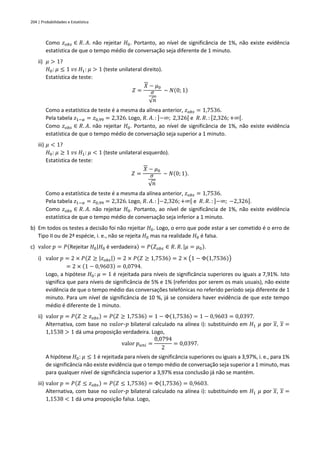 204 | Probabilidades e Estatística
Como 𝑧𝑜𝑏𝑠 ∈ 𝑅. 𝐴. não rejeitar 𝐻0. Portanto, ao nível de significância de 1%, não existe evidência
estatística de que o tempo médio de conversação seja diferente de 1 minuto.
ii) 𝜇 > 1?
𝐻0: 𝜇 ≤ 1 𝑣𝑠 𝐻1: 𝜇 > 1 (teste unilateral direito).
Estatística de teste:
𝑍 =
𝑋 − 𝜇0
𝜎
√𝑛
~ 𝑁(0; 1)
Como a estatística de teste é a mesma da alínea anterior, 𝑧𝑜𝑏𝑠 = 1,7536.
Pela tabela 𝑧1−𝛼 = 𝑧0,99 = 2,326. Logo, 𝑅. 𝐴. : ]−∞; 2,326[ e 𝑅. 𝑅. : [2,326;+∞[.
Como 𝑧𝑜𝑏𝑠 ∈ 𝑅. 𝐴. não rejeitar 𝐻0. Portanto, ao nível de significância de 1%, não existe evidência
estatística de que o tempo médio de conversação seja superior a 1 minuto.
iii) 𝜇 < 1?
𝐻0: 𝜇 ≥ 1 𝑣𝑠 𝐻1: 𝜇 < 1 (teste unilateral esquerdo).
Estatística de teste:
𝑍 =
𝑋 − 𝜇0
𝜎
√𝑛
~ 𝑁(0; 1).
Como a estatística de teste é a mesma da alínea anterior, 𝑧𝑜𝑏𝑠 = 1,7536.
Pela tabela 𝑧1−𝛼 = 𝑧0,99 = 2,326. Logo, 𝑅. 𝐴. : ]−2,326;+∞[ e 𝑅. 𝑅. : ]−∞; −2,326].
Como 𝑧𝑜𝑏𝑠 ∈ 𝑅. 𝐴. não rejeitar 𝐻0. Portanto, ao nível de significância de 1%, não existe evidência
estatística de que o tempo médio de conversação seja inferior a 1 minuto.
b) Em todos os testes a decisão foi não rejeitar 𝐻0. Logo, o erro que pode estar a ser cometido é o erro de
Tipo II ou de 2ª espécie, i. e., não se rejeita 𝐻0 mas na realidade 𝐻0 é falsa.
c) valor 𝑝 = 𝑃(Rejeitar 𝐻0|𝐻0 é verdadeira) = 𝑃(𝑍𝑜𝑏𝑠 ∈ 𝑅. 𝑅. |𝜇 = 𝜇0).
i) valor 𝑝 = 2 × 𝑃(𝑍 ≥ |𝑧𝑜𝑏𝑠|) = 2 × 𝑃(𝑍 ≥ 1,7536) = 2 × (1 − Φ(1,7536))
= 2 × (1 − 0,9603) = 0,0794.
Logo, a hipótese 𝐻0: 𝜇 = 1 é rejeitada para níveis de significância superiores ou iguais a 7,91%. Isto
significa que para níveis de significância de 5% e 1% (referidos por serem os mais usuais), não existe
evidência de que o tempo médio das conversações telefónicas no referido período seja diferente de 1
minuto. Para um nível de significância de 10 %, já se considera haver evidência de que este tempo
médio é diferente de 1 minuto.
ii) valor 𝑝 = 𝑃(𝑍 ≥ 𝑧𝑜𝑏𝑠) = 𝑃(𝑍 ≥ 1,7536) = 1 − Φ(1,7536) = 1 − 0,9603 = 0,0397.
Alternativa, com base no 𝑣𝑎𝑙𝑜𝑟-𝑝 bilateral calculado na alínea i): substituindo em 𝐻1 𝜇 por 𝑥, 𝑥 =
1,1538 > 1 dá uma proposição verdadeira. Logo,
valor 𝑝𝑢𝑛𝑖 =
0,0794
2
= 0,0397.
A hipótese 𝐻0: 𝜇 ≤ 1 é rejeitada para níveis de significância superiores ou iguais a 3,97%, i. e., para 1%
de significância não existe evidência que o tempo médio de conversação seja superior a 1 minuto, mas
para qualquer nível de significância superior a 3,97% essa conclusão já não se mantém.
iii) valor 𝑝 = 𝑃(𝑍 ≤ 𝑧𝑜𝑏𝑠) = 𝑃(𝑍 ≤ 1,7536) = Φ(1,7536) = 0,9603.
Alternativa, com base no 𝑣𝑎𝑙𝑜𝑟-𝑝 bilateral calculado na alínea i): substituindo em 𝐻1 𝜇 por 𝑥, 𝑥 =
1,1538 < 1 dá uma proposição falsa. Logo,
 